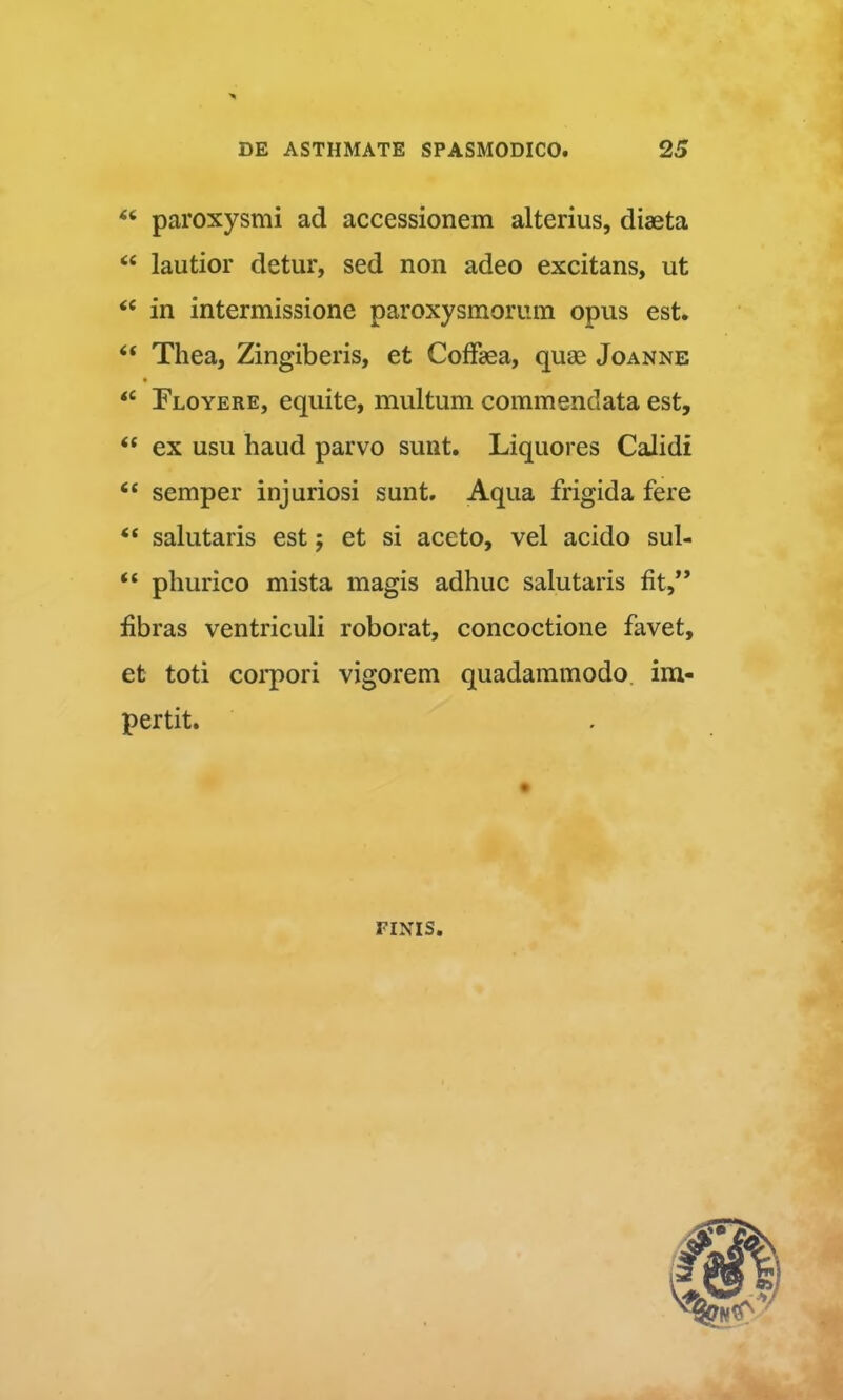 “ paroxysmi ad accessionem alterius, diaeta “ lautior detur, sed non adeo excitans, ut ‘‘ in intermissione paroxysmorum opus est. “ Thea, Zingiberis, et CofFaea, quae Joanne « “ Floyere, equite, multum commendata est, “ ex usu haud parvo sunt. Liquores Calidi “ semper injuriosi sunt. Aqua frigida fere “ salutaris est j et si aceto, vel acido sul- “ phurico mista magis adhuc salutaris fit,” fibras ventriculi roborat, concoctione favet, et toti coi'pori vigorem quadammodo im- pertit. FINIS.