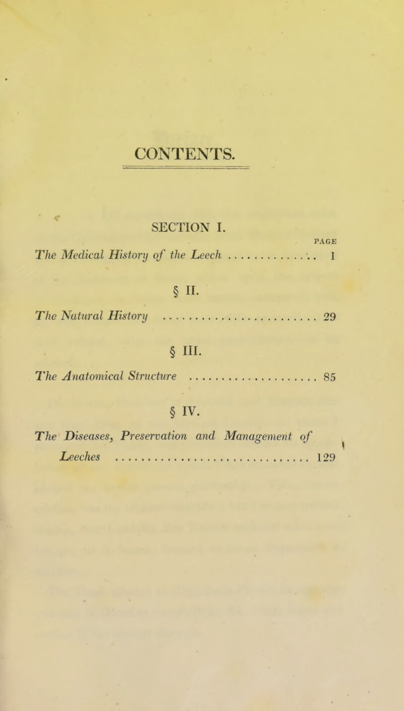 CONTENTS. SECTION I. PAGE The Medical History of the Leech . ] § II. The Natural History 29 § III. The Anatomical Striicture 85 § IV. The Diseases, Preservation and Management of Leeches 129