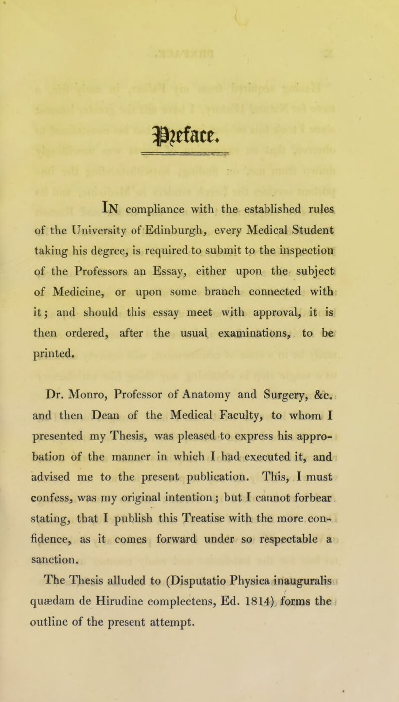 ^?eface. In compliance with the established rules of the University of Edinburgh, every Medical Student taking his degree, is required to submit to the inspection of the Professors an Essay, either upon the- subject of Medicine, or upon some branch connected with it; and should this essay meet with approval, it is then ordered, after the usual examinations, to be printed. Dr. Monro, Professor of Anatomy and Surgery, &c. and then Dean of the Medical Faculty, to whom I presented my Thesis, was pleased to express his appro- bation of the manner in which I had executed it, and advised me to the present publication. This, I must confess, was my original intention; but I cannot forbear stating, that I publish this Treatise with the more con- fidence, as it comes forward under so respectable a sanction. The Thesis alluded to (Disputatio Physica inauguralis queedam de Hirudine complectens, Ed. 1814X forms the outline of the present attempt.