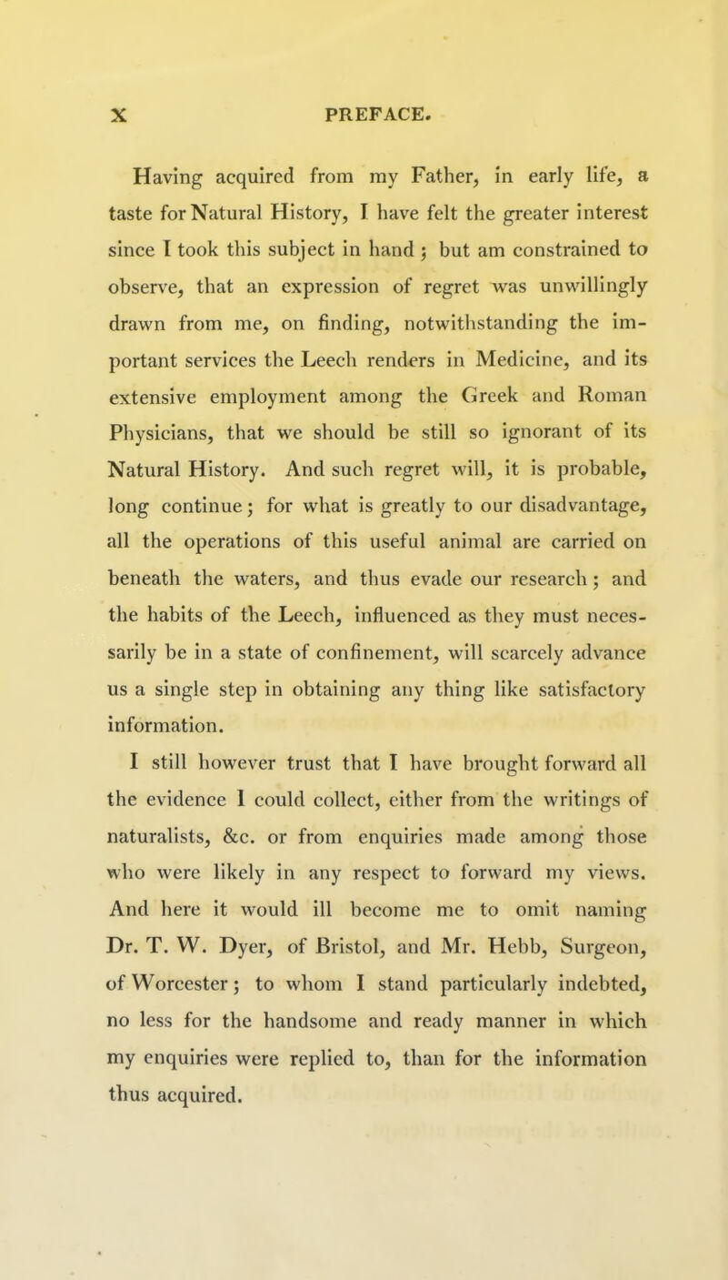 Having acquired from my Father, In early life, a taste for Natural History, I have felt the greater Interest since I took this subject In hand ; but am constrained to observe, that an expression of regret was unwillingly drawn from me, on finding, notwithstanding the Im- portant services the Leech renders In Medicine, and Its extensive employment among the Greek and Roman Physicians, that we should be still so Ignorant of Its Natural History. And such regret will, It Is probable, long continue; for what Is greatly to our disadvantage, all tlie operations of this useful animal are carried on beneath the waters, and thus evade our research; and the habits of the Leech, Influenced as they must neces- sarily be In a state of confinement, will scarcely advance us a single step In obtaining any thing like satisfactory Information. I still however trust that I have brought forward all the evidence 1 could collect, either from the writings of naturalists, &c. or from enquiries made among those who were likely in any respect to forward my views. And here it would ill become me to omit naming Dr. T. W. Dyer, of Bristol, and Mr. Hebb, Surgeon, of Worcester; to whom I stand particularly indebted, no less for the handsome and ready manner in which my enquiries were replied to, than for the information thus acquired.