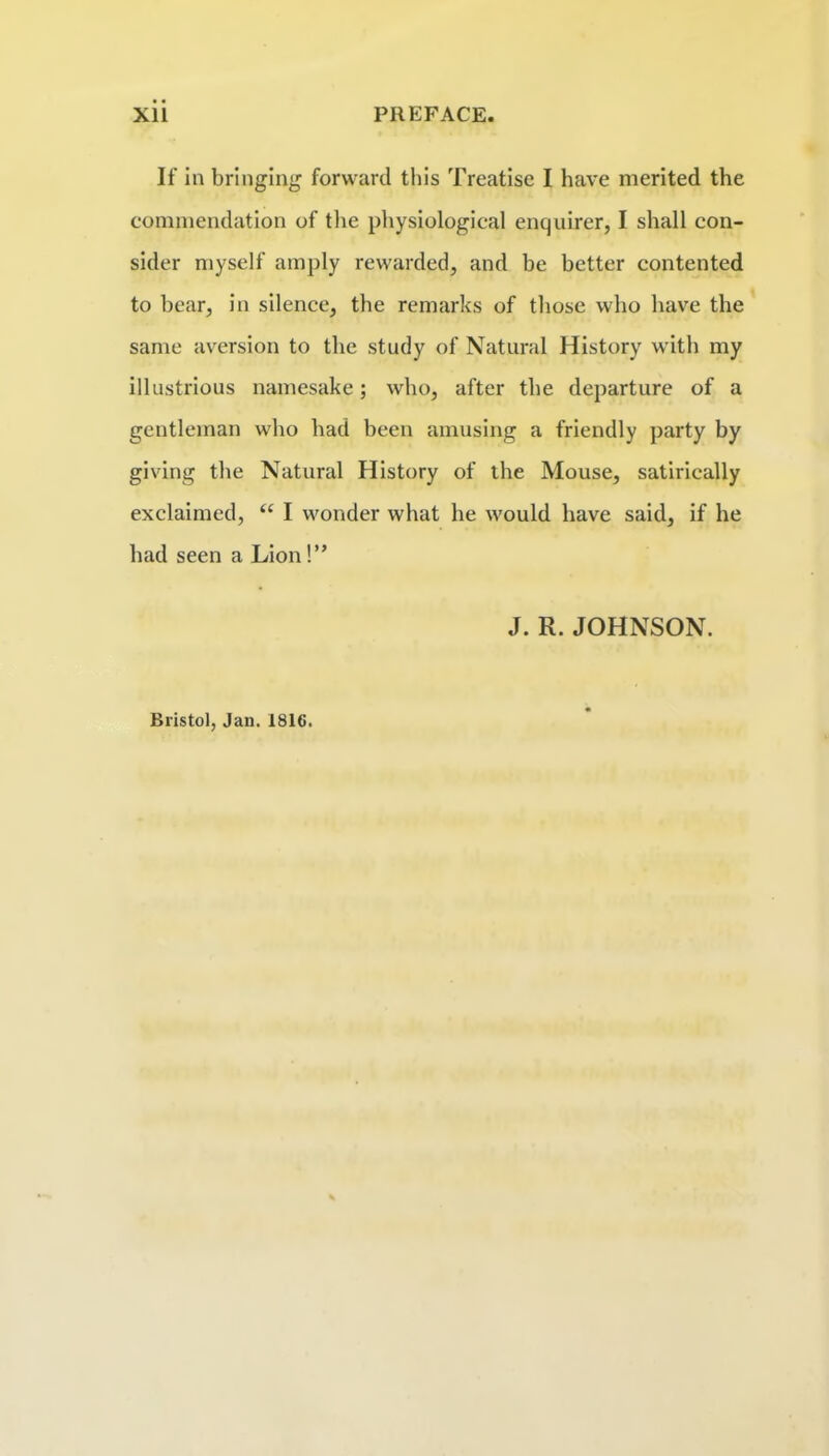 If in bringing forward this Treatise I have merited the commendation of tlie physiological enquirer, I shall con- sider myself amply rewarded, and be better contented to bear, in silence, the remarks of those who have the same aversion to the study of Natural History with my illustrious namesake; who, after the departure of a gentleman who had been amusing a friendly party by giving the Natural History of the Mouse, satirically exclaimed, “ I wonder what he would have said, if he had seen a Lion!” J. R. JOHNSON. Bristol, Jan. 1816.