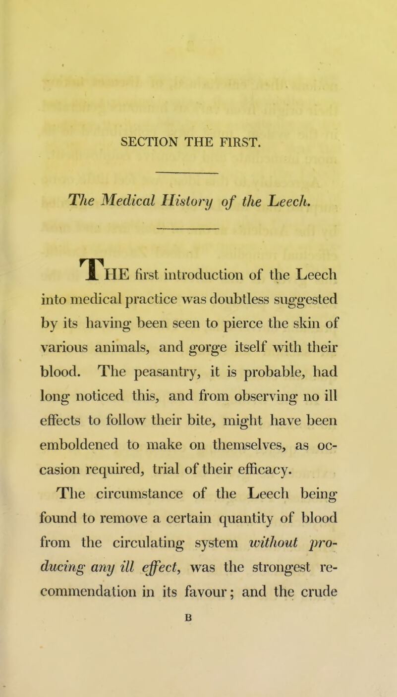SECTION THE FIRST. The Medical History of the Leech. The first introduction of the Leech into medical practice was doubtless suggested by its having been seen to pierce the skin of various animals, and gorge itself with their blood. The peasantry, it is probable, had long noticed this, and from observing no ill effects to follow their bite, might have been emboldened to make on themselves, as oc- casion required, trial of their efficacy. The circumstance of the Leech being found to remove a certain quantity of blood from the circulating system without jwo- ducing any ill effect, was the strongest re- commendation in its favour; and the crude B