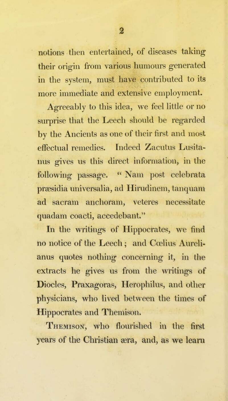 notions then entertained, of diseases taking their origin from various humours g’enerated in the system, must have contributed to its more immediate and extensive employment. Agreeably to this idea, we feel little or no surprise that the Leech should be regarded by the Ancients as one of their first and most effectual remedies. Indeed Zacutus Lusita- nus gives us this direct information, in the following passage. Nam post celeb rata praesidia universalia, ad Hirudinem, tanquam ad sacram anchoram, veteres necessitate quadam coacti, accedebant.” In the writings of Hippocrates, we find no notice of the Leech; and Coelius Aureli- anus quotes nothing concerning it, in the extracts he gives us from the writings of Diodes, Praxagoras, Herophilus, and other physicians, who lived between the times of Hippocrates and Themison. Them ISON, who flourished in the fii’st years of the Christian aera, and, as we learn