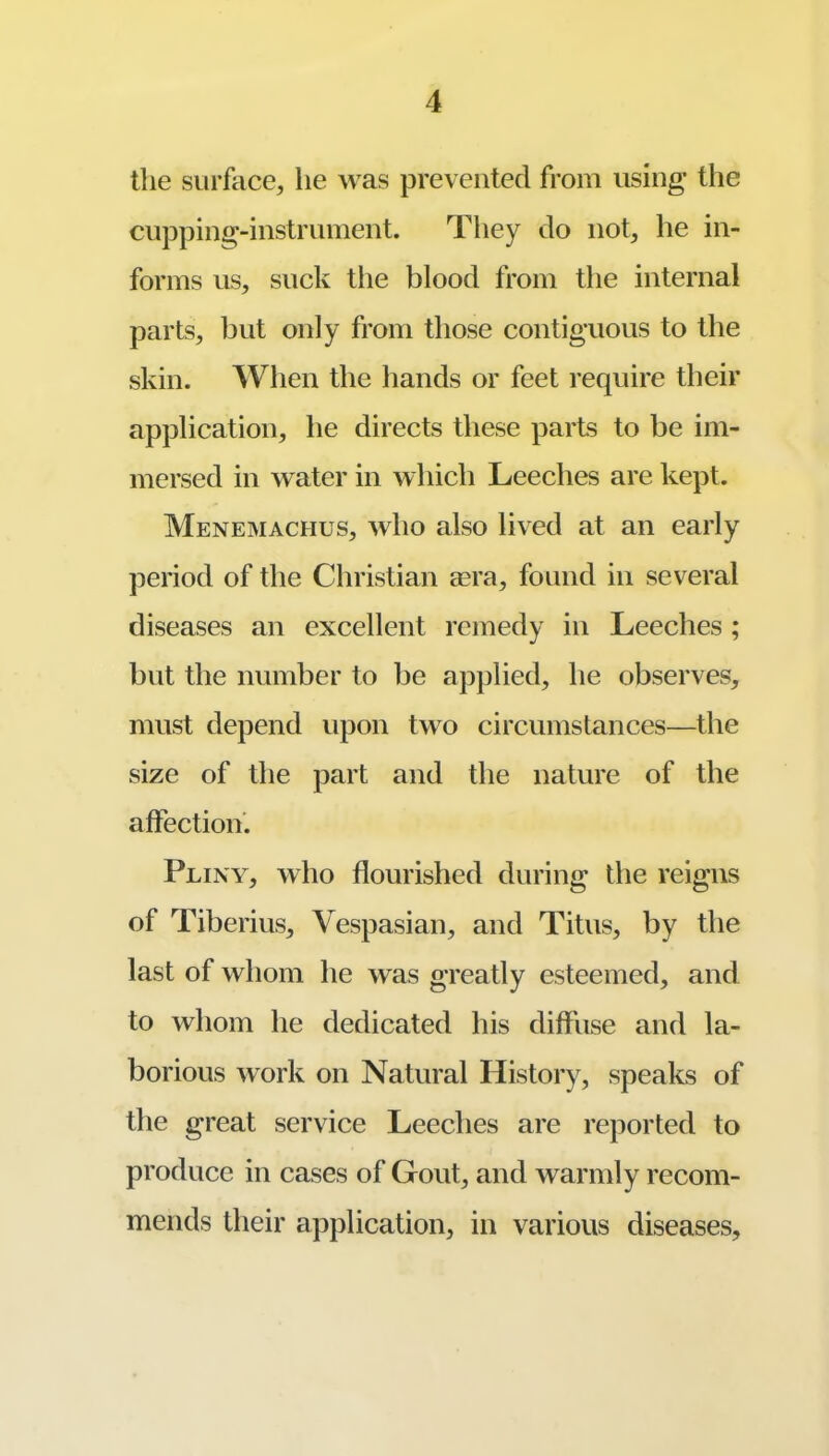 tlie surface, he was prevented from using the cupping-instrument. They do not, he in- forms us, suck the blood from the internal parts, but only from those contiguous to the skin. When the hands or feet require their application, he directs these parts to be im- mersed in water in whicb Leeches are kept. Menemachus, who also lived at an early period of the Christian aera, found in several diseases an excellent remedy in Leeches; but the number to be apjjlied, he observes, must depend upon two circumstances—the size of the part and the nature of the affection'. Plinv, who flourished during the reigns of Tiberius, Vespasian, and Titus, by the last of whom he was greatly esteemed, and to whom he dedicated his diffiLse and la- borious work on Natural History, speaks of the great service Leeches are reported to produce in cases of Gout, and warmly recom- mends their application, in various diseases.