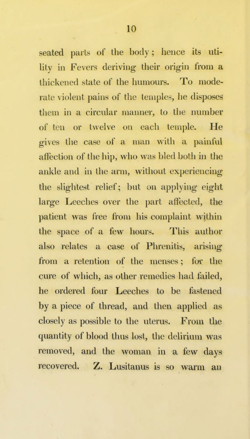 seated parts of the body; hence its uti- lity in Fevers deriving their origin from a thickened state of the humours. To mode- rate violent pains of the temples, he disposes them in a circular manner, to the number of ten or twelve on each temple. He gives the case of a man with a painful affection of the hip, who was bled both in the ankle and in the arm, Avithout experiencing the slightest relief; but on applying eight large Leeches over the part affected, the patient was free from his complaint wjthin the space of a few hours. This author also relates a case of Phrenitis, arising from a retention of the menses; for the cure of which, as other remedies had failed, he ordered four Leeches to be fastened by a piece of thread, and then applied as closely as possible to the uterus. From the quantity of blood thus lost, the delirium was removed, and the woman in a few days recovered. Z. Lusitauus is so warm an