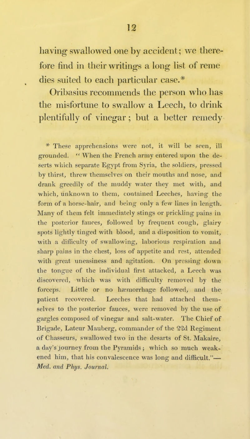 liavino’ swallowed one by aceident; we there- fore find in their writings a long list of reine dies suited to each particular case.* Oribasins recommends the person who has the misfortune to swallow a Leech, to drink })lentifully of vinegar; but a better remedy * These apprehensions Avere not, it will be seen, ill grounded. “ When the French army entered upon the <le- serts which separate Egypt from Syria, the soldiers, pressed by thirst, threw themselves on their mouths and nose, and drank greedily of the muddy water they met with, and which, unknown to them, contained Leeches, having the form of a horse-hair, and being only a few lines in length. Many of them felt immediately stings or prickling pains in the posterior fauces, followed by frequent cough, glairy spots lightly tinged Avith blood, and a disposition to A'omit, Avith a difficulty of SAvallowing, laborious respiration and sharp pains in the chest, loss of appetite and rest, attended with great uneasiness and agitation. On pressing doAvn the tongue of the individual first attacked, a Leech Avas discoA^ered, Avhich Avas Avith difficulty removed by the forceps. Little or no haunorrhage folloAved, and the patient recovered. Leeches that had attached them- selves to the posterior fiAuces, Avere removed by the use of gargles composed of vinegar and salt-Avater. The Chief of Brigade, Lateur Mauberg, commander of the 22d Regiment of Chasseurs, svvalloAved tAvo in the desarts of St. Makaire, a day’s .journey from the Pyramids ; Avhich so much Aveak- ened him, that his convalescence Avas long and difficult.”— Med, and Phys. Journal.
