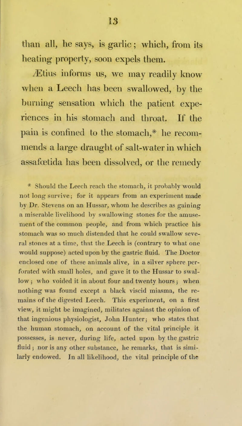 tlian all, he says, is garlic; which, from its heating property, soon expels them. /Etius informs us, we may readily know when a Leech has been swallowed, by the burning sensation which the patient expe- riences in his stomach and throat. If the j)ain is confined to the stomach,* he recom- mends a large draught of salt-water in which assafmtida has been dissolved, or the remedy * Should the Leech reach the stomach, it probably would not long'survive; for it appears from an experiment made by Dr. Stevens on an Hussar, whom he describes as gaining a miserable livelihood by swallowing stones for the amuse- ment of the common people, and from which practice his stomach was so much distended that he could swallow seve- ral stones at a time, that the Leech is (contrary to what one would suppose) .acted upon by the gastric fluid. The Doctor enclosed one of these anim.als alive, in a silver sphere per- forated with sm.all holes, and gave it to the Hussar to sw.al- low; who voided it in about four and twenty hours ; when nothing was found except a black viscid miasma, the re- mains of the digested Leech. This experiment, on a first view, it might be imagined, militates against the opinion of that ingenious physiologist, John Hunter; who states that the human stomach, on account of the vital principle it possesses, is never, during life, acted upon by the gastric fluid ; nor is any other subst.ance, he remarks, that is simi- larly endowed. In all likelihood, the vital principle of the