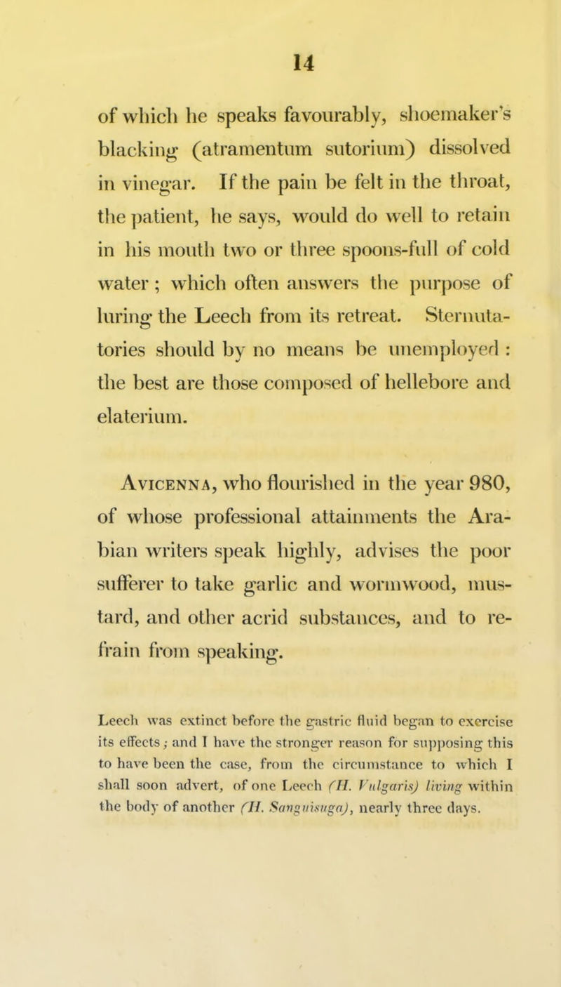 of which he speaks favourably, shoemaker’s blacking (atramentum sutorium) dissolved in vinegar. If the pain be felt in the throat, the ])atient, he says, would do well to retain in his mouth two or three spoons-full of cold water; which often answers the })urpose of lurino' the Leecli from its retreat. Sternuta- tories should by no means be unemployefi : the best are those composed of hellebore and elateiium. Avicenna, who flourished in the year 980, of whose professional attainments the Ara- bian writers speak highly, advises the poor sufferer to take garlic and wormwood, mus- tard, and other acrid substances, and to re- IVain from speaking. Leech was extinct before the gastric fluid began to exercise its effects; and I have the stronger reason for sujjposing this to have been the case, from the circumstance to which I shall soon advert, of one Leech ('ll. Vulgaris) living within the bod)’ of another fH. SangiiisngaJ, nearly three days.