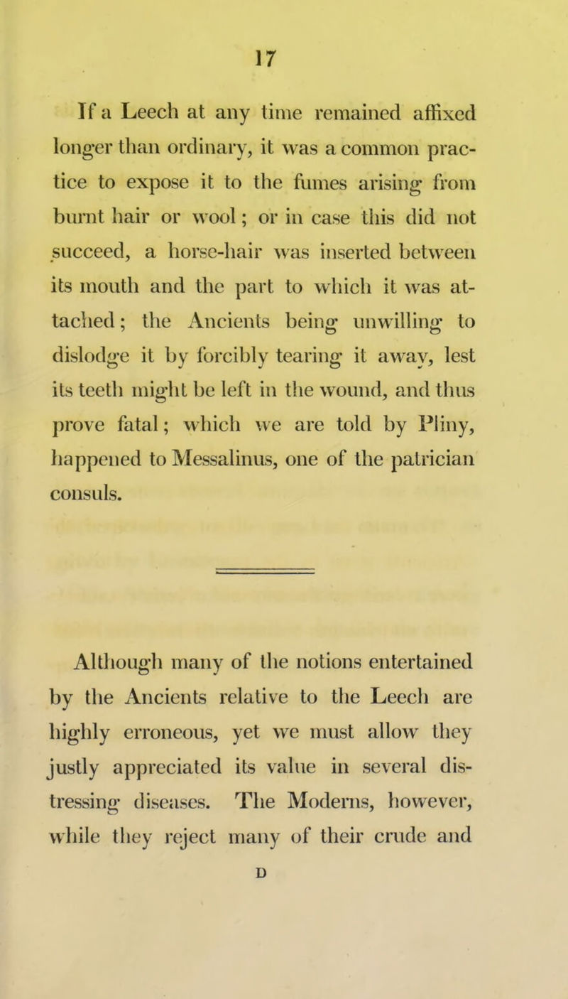 If a Leech at any time remained affixed longer than ordinary, it was a common prac- tice to expose it to the ffimes arising from burnt hair or wool; or in case this did not succeed, a horse-hair was inserted between its mouth and the part to which it was at- tached ; the Ancients being unwilling to dislodge it by forcibly tearing it away, lest its teeth might be left in the wound, and thus prove fatal; which we are told by Pliny, happened to Messalinus, one of the patrician consuls. Although many of the notions entertained by the Ancients relative to the Leech are highly erroneous, yet we must allow^ they justly appreciated its value in several dis- tressing diseases. The Moderns, however, while they reject many of their crude and D