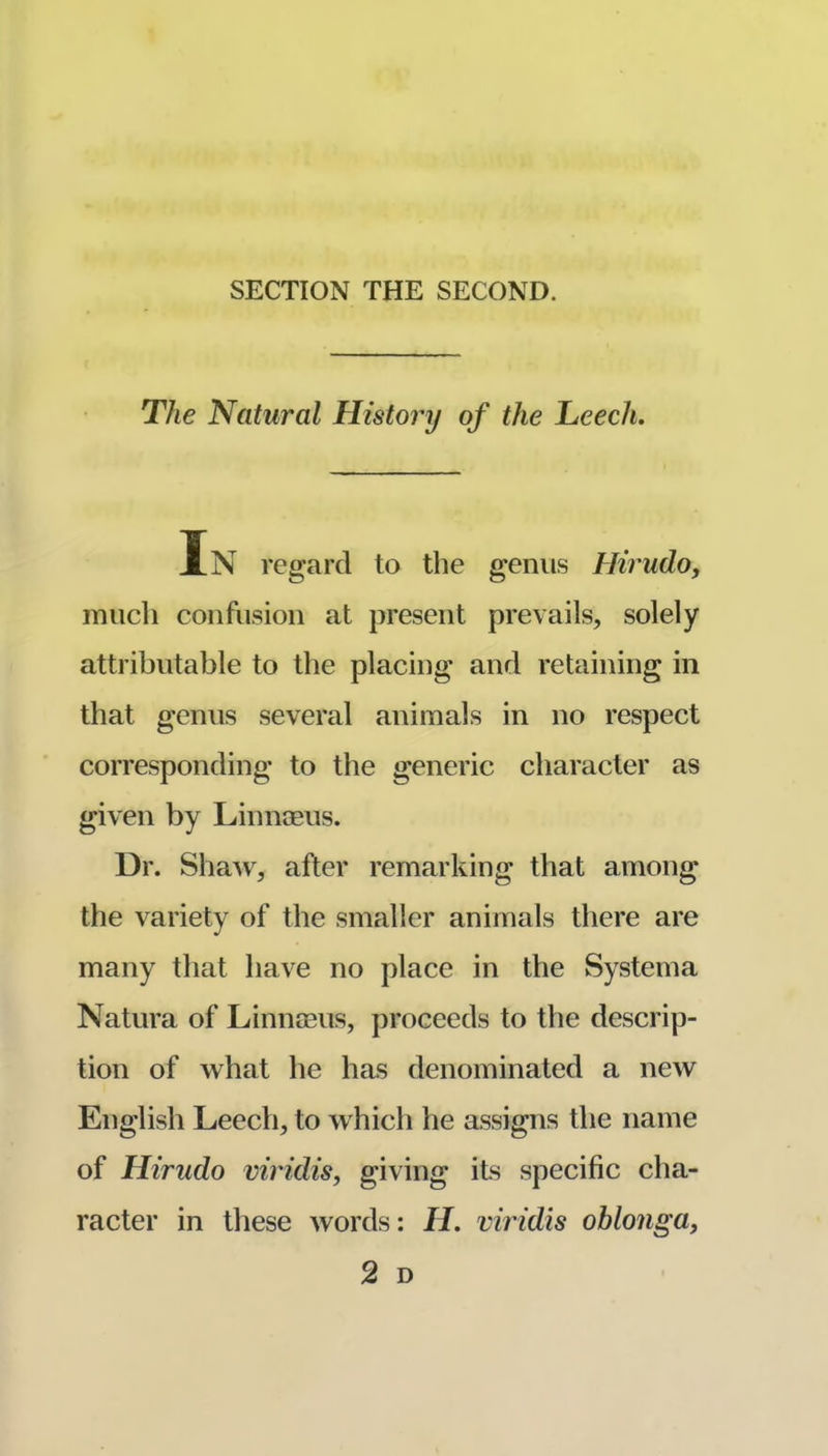 SECTION THE SECOND. The Natural History of the heech. In regard to the genus Hirudo, much confusion at present prevails, solely attributable to the placing and retaining in that genus several animals in no respect corresponding to the generic character as given by Linnoeus. Dr. Shaw, after remarking that among the variety of the smaller animals there are many that have no place in the Systema Natura of Linnceus, proceeds to the descrip- tion of what he has denominated a new English Leech, to which he assigns the name of Hirudo viridis, g^iving its specific cha- racter in these words; H. viridis ohlonga, 2 D