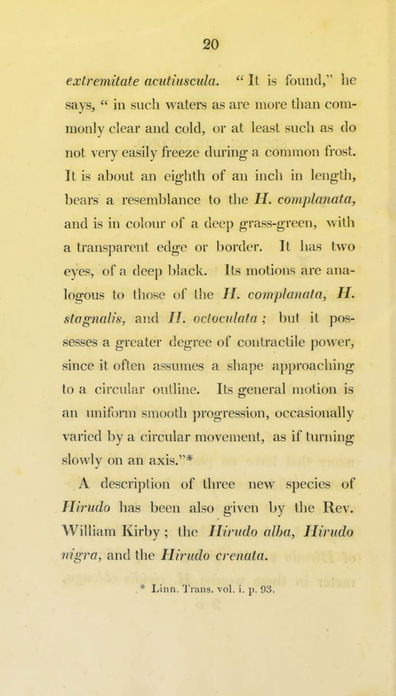 extremitate acutiuscula. It is found,” he says, “ in such waters as are more than com- monly clear and cold, or at least such as do not very easily freeze during a common frost. It is about an eighth of an inch in length, bears a resemblance to the H. complanata, and is in colour of a deep grass-green, with a transj^arcnt edge or border. It has two eyes, of a deeji black. Its motions are ana- logous to those of the II. complanata, H. stagnalis, and II. oclocalafa ; but it pos- sesses a greater degree of contractile power, since it often assumes a shape apj)roaching to a circular outline. Its general motion is an uniform smooth ])rogression, occasionally varied by a circular movement, as if turning slowly on an axis.”* A description of three new species of Ilirudo has been also given by the Rev. William Kirby; the Ilirudo alha, Ilirudo nigra, and the Ilirudo crenata.