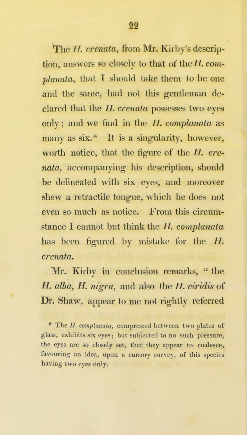 The H. crenata, from Mr. Kirby’s descrip- tion, answers so closely to that of the H. com- planata, that I should take them to be one and the same, had not this gentleman de- clared that the H. crenata possesses two eyes only; and we find in the IL complanata as many as six.* It is a singularity, however, worth notice, that the figure of the H. cre- nata, accompanying his description, should be delineated with six eyes, and moreover shew a retractile tongue, which he does not even so much as notice. From this circum- stance I cannot but think the H. complanata has been figured by mistake for the H, crenata. Mr. Kirby in conclusion remarks, “ the II. alba, II. nigra, and also the II. viridis of Dr. Shaw^, appear to me not rightly referred * The H. complanata, compressed between two plates of glass, exhibits six eyesj but subjected to no such pressure, the eyes are so closely set, that they a]ipear to coalesce, favouring an idea, upon a cursory survey, of this species having two eyes only.