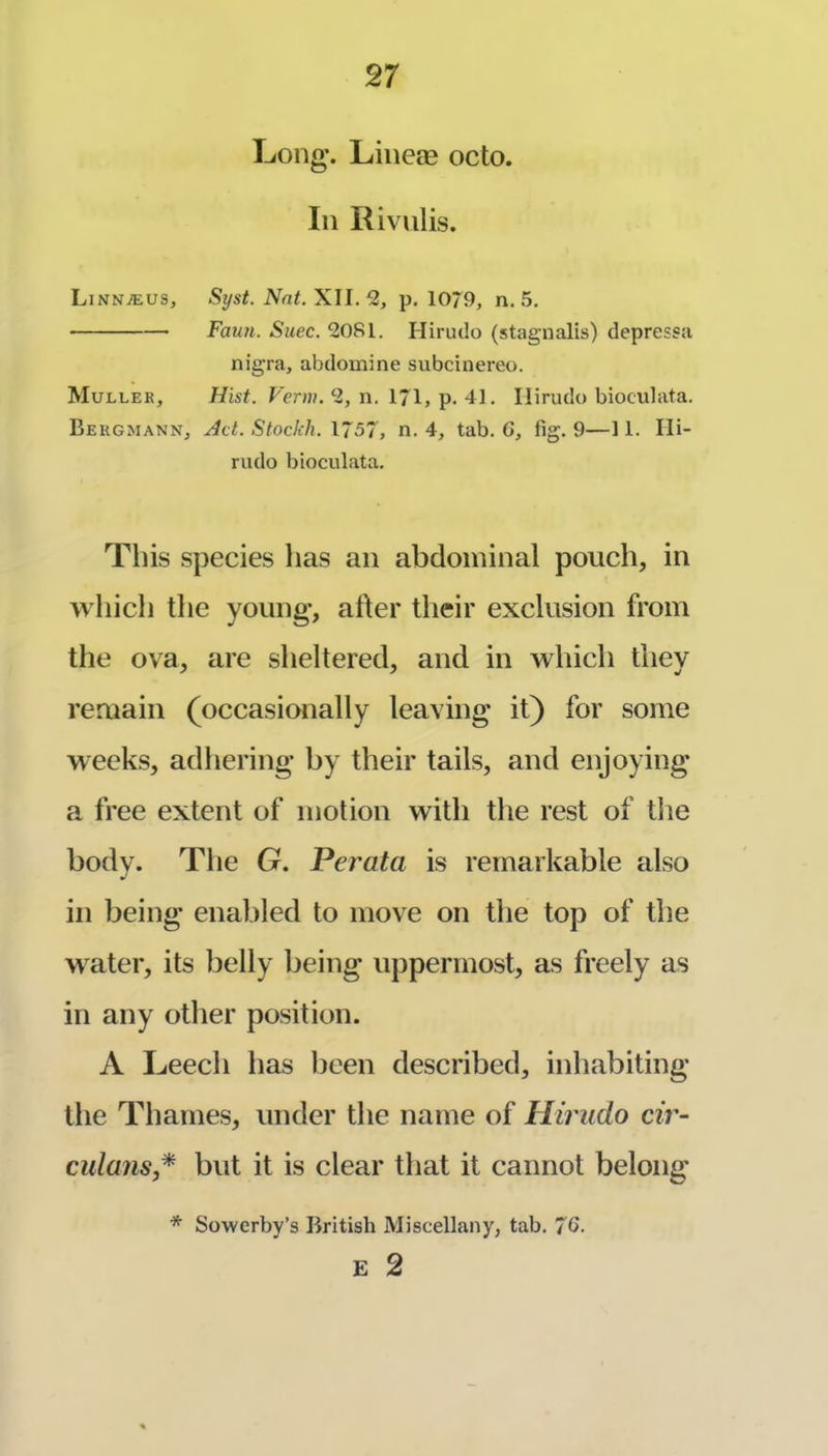Long. Liiieae octo. Ill Rivnlis. LinnjEus, Syst. Nat. XU.‘2, p. 1079, n. 5. Fau?i. Suec. 2081. Hiriido (stagnalis) depressa nigra, abdomine subcinereo. Mullek, Hisf. Fer»H. 2, n. 171, p. 41. Ilirudo bioculata. Bergmann, Act. Stockh. X! 57, n. 4, tab. 6, fig. 9—11. Ili- riulo bioculata. Tins species has an abdominal pouch, in which the young, after their exclusion from the ova, are sheltered, and in which they remain (occasionally leaving it) for some weeks, adhering by their tails, and enjoying a free extent of motion with tlie rest of tlie body. The G. Perata is remarkable also ill being enabled to move on the top of the water, its belly being uppermost, as freely as in any other position. A Leech has been described, inhabiting the Thames, under the name of Hiriido cir- culans* but it is clear that it cannot belong * Sowerby’s British Miscellany, tab. 76. E 2