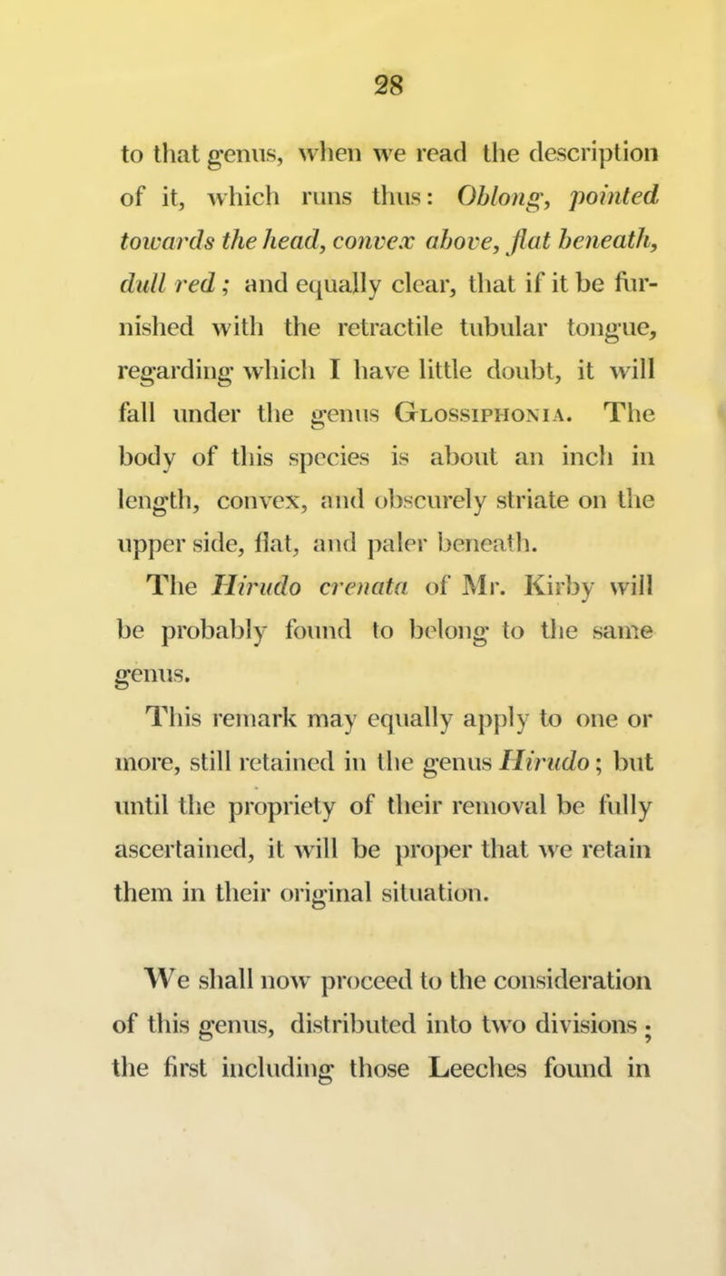 to that genus, when we read the description of it, which runs thus: Oblong, pointed towards the head, convex above, flat beneath, dull red; and equally clear, that if it be fur- nished with the retractile tubular tongue, regarding which I have little doubt, it will fall under the t>'enus Glossiphonia. The body of this species is about an inch in length, convex, and obscurely striate on tlie upper side, Hat, and paler beneath. The Tlirudo crenata. of Mr. Kirby will be probably found to belong to the same genus. This remark may equally apply to one or more, still retained in the genus Hirudo; but until the propriety of their removal be fully ascertained, it will be proper that we retain them in their original situation. We shall now proceed to the consideration of tins ffenus, distributed into two divisions • o’ 9 the first including those Leeches found in