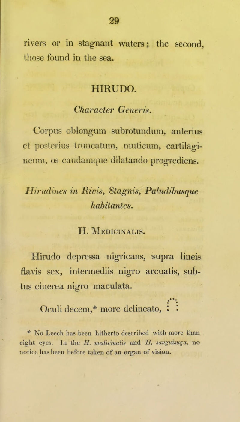 rivers or in stagnant waters; the second, tliose found in the sea. HIRUDO. Character Generis. Corpus oblongum subrotundiim, anterius et posterius tmncatum, niuticum, cartilagi- neum, os caudanique dilatando progrediens. lliriidines in Rivis, StagniSy Paludibusque habitantes. II. Medicinalis. Himdo depressa nigricans, supra lineis flavis sex, intermediis nigro arcuatis, sub- tus cinerea nigro maculata. Oculi decern,* more delineate, I I * No Leech has been hitherto described with more than eight eyes. In the II. medicinalis and II. sanguisuga, no notice has been before taken of an organ of vision.