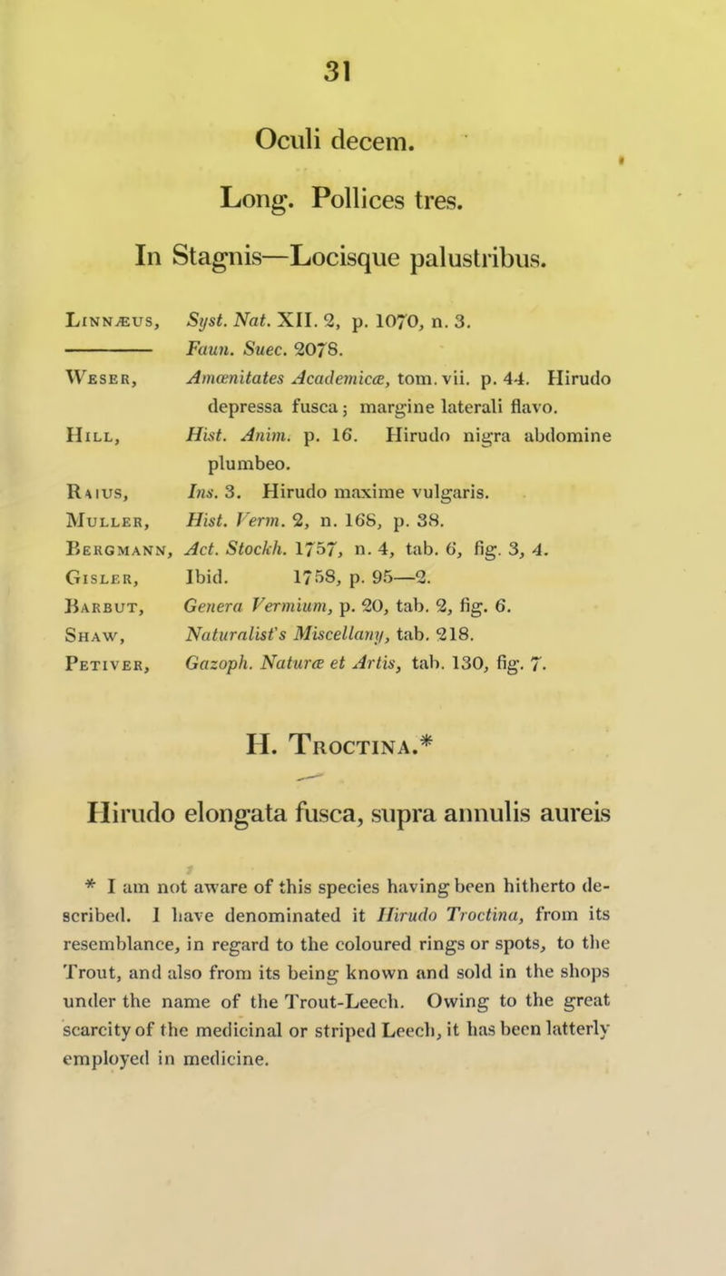 Ociili decem. Long. Pollices tres. In Stagnis—Locisque palustribus. Li NNiEUS, Weser, Hill, R^ius, Muller, Bergmann, Gisler, Barbut, Shaw, Petiver, Syst. Nat. XII. 2, p. IO70, n. 3. Faun. Suec. 20/8. Amcenitates Acatle7iiiccB, tom. \\i. p. 44. Hirudo depressa fusca; margine lateral! flavo. Huit. Anim. p, 16. Hirudo nigra abdomine plumbeo. Ins. 3. Hirudo maxime vulgaris. Hist. Verm. 2, n. 168, p. 38. Act. Stockh. 1757, n. 4, tab. 6, fig. 3, 4. Ibid. 1758, p. 95—2. Genera Vermium, p. 20, tab. 2, fig. 6. Naturalist's Miscellany, tab. 218. Gazoph. Naturce et Artis, tab. 130, fig. 7- H. Tboctina.* Hirudo elongata fusca, supra annulis aureis * I am not aware of this species having been hitherto de- scribed. I have denominated it Hirudo Troctina, from its resemblance, in regard to the coloured rings or spots, to the Trout, and also from its being known and sold in the shops under the name of the Trout-Leech. Owing to the great scarcity of the medicinal or striped Leech, it has been latterly employed in medicine.