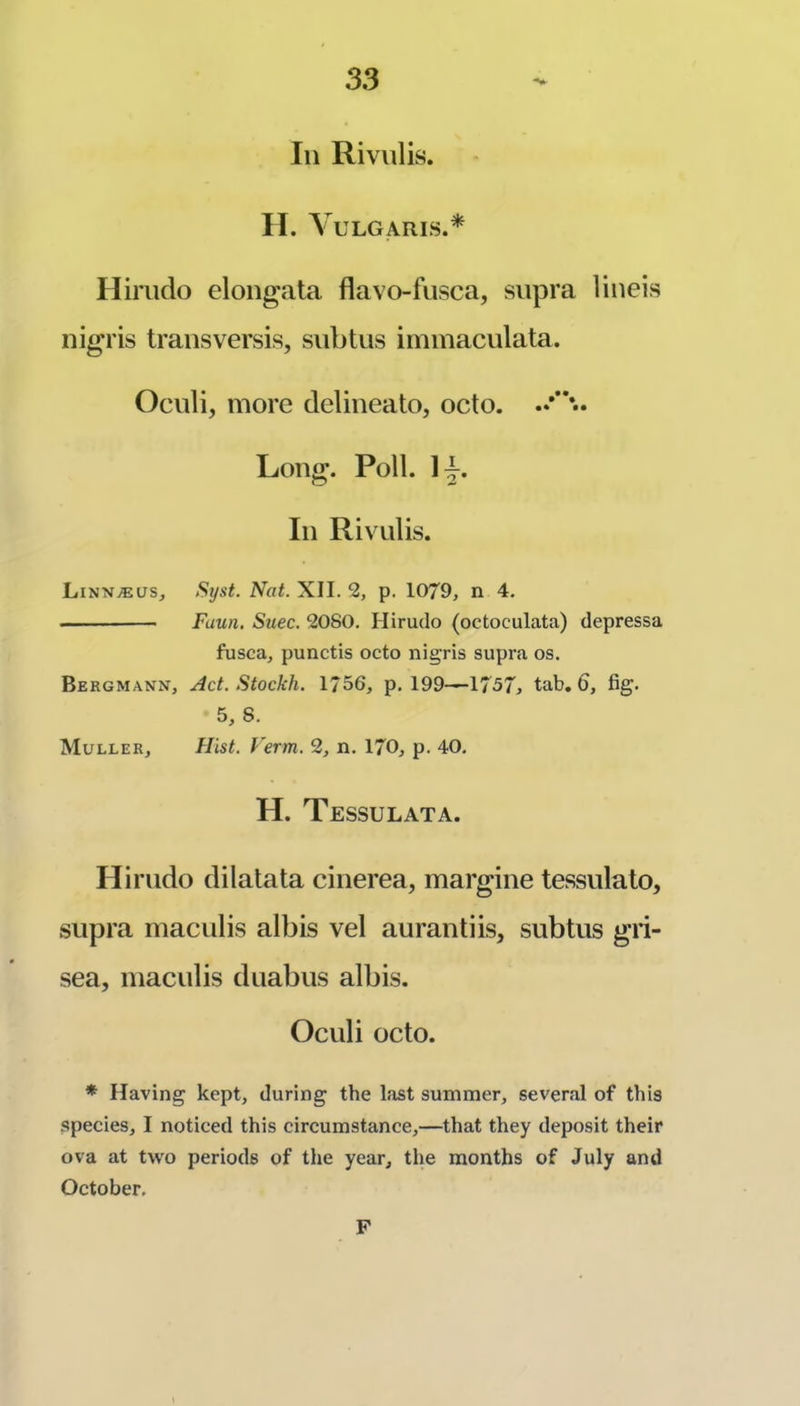 In Rivulis. II. Vulgaris.* Hiriido elongata flavo-fusca, supra lineis nigris transversis, siibtus iminaculata. Ociili, more delineato, octo. Long. Poll. Ij. In Rivulis. Linn®us, Syst. Nat. XII. 2, p. 1079, n 4. Faun. Suec. 2080. Hirudo (octoculata) depressa fusca, punctis octo nigris supra os. Bergmann, Act. Stockh. 1756, p. 199—1757^ tab, 6, fig. 5, 8. Muller, Hist. Verm. 2, n. 170, p. 40. H. Tessulata. Hirudo dilatata cinerea, margine tessulato, supra maculis albis vel aurantiis, subtiis gri- sea, maculis duabus albis. Oculi octo. * Having kept, during the last summer, several of this species, I noticed this circumstance,—that they deposit their ova at two periods of the year, the months of July and October. F