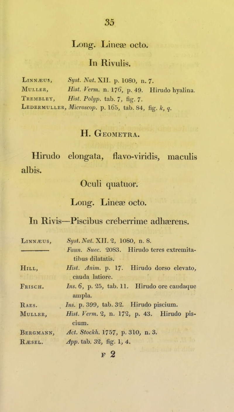Linn^us, Muller, Trembley, Ledermuller Himdo albis. Ill Rivis Linn^us, Hill, Frisch. TIaes. Muller, Long. Lineee octo. In Riviilis. Syst. Nat. XII. p. lOSO, n. 7, Hist. Verm. n. Ij6, p. 49. Hirudo hyalina. Hist. Polyp, tab. 7, fig. J. , Microscop. p. 16’5, tab. 84, fig. k, q. H. Geometra. elongata, flavo-viridis, maculis Oculi qiiatuor. Long. Lineae octo. —Piscibus creberriine adhaerens. Syst. Nat. XII. *2, lOSO, n. 8. Faun. Suec. 2083. Hirudo teres extremita- tibus dilatatis. Hist. Anim. p. 17. Hirudo dorso elevato, cauda latiore. Ins. 6, p. 2.5, tab. 11. Hirudo ore caudaque aiupla. Ins. p. 399, tab. 32. Hirudo piscium. Hist. Verm. 2, n. 172, p. 43. Hirudo pis- cium. Act. Stockh. 1757, p. 310, n, 3. App. tab. 32, fig. 1, 4. F 2 Bergmann, R.®sel.