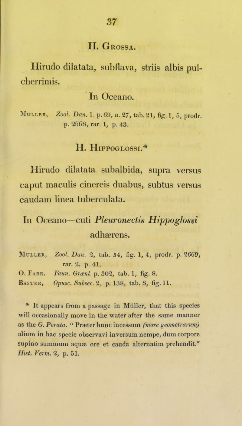 H. Grossa. Ilirudo clilatata, subflava, striis albis pul- cberrimis. In Oceano. Muller, Zool. Dan. 1. p.6‘9, n.27, tab. 21, fig. 1, .5, prodr. p. 26'bS, rar. 1, p. 43. H. Hippoglossi.* Ilirudo dilatata subalbida, supra versus caput maculis cinereis duabus, subtus versus caudani tinea tuberculata. In Oceano—cuti Pleuronectis Hippoglossi adhaerens. Muller, Zool. Dan. 2, tab. 54, fig. 1, 4, prodr. p. 2669, rar. 2, p. 41. O. Fabr. Faun. Grcenl. p. 302, tab. 1, fig. 8. Raster, Opusc. Subsec. 2, p. 138, tab. 8, fig. 11. * It appears from a pas.sage in Muller, that this species will occasionally move in the water after the same manner as the G. Perata. “ Praeter hunc incessum fmore geometrarumj alium in hac specie observavi inversum nempe, dum corpore supino summum aquae ore et cauda altematim prehendit.’' Hist. Verm. 2, p. 51.