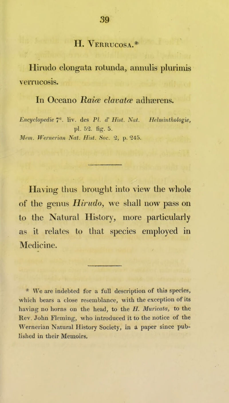 H. Verrucosa.* Hinido eloug’ata rotunda, anindis plurimis verrucosis. In Oceano Ilaice clavatre adliasrens. Encyclopedic 7*^- liv. des PI. d' Hist. Nat. llehninthologie, pi. 52. fig. 5. Man. Wernerian Nat. Hist. Soc. 2, p. 245. riax ino’ thus broup'lit into view the whole O O of tlie genus Hirudo, we shall now pass on to the Natural History, more particularly as it relates to that species employed in Medicine. * We are indebted for a full description of this species, which bears a close resemblance, with the exception of its having no horns on the head, to the II. Muricata, to the Rev. John Fleming, who introduced it to the notice of the Wernerian Natural History Society, in a paper since pub- lished in their Memoirs.