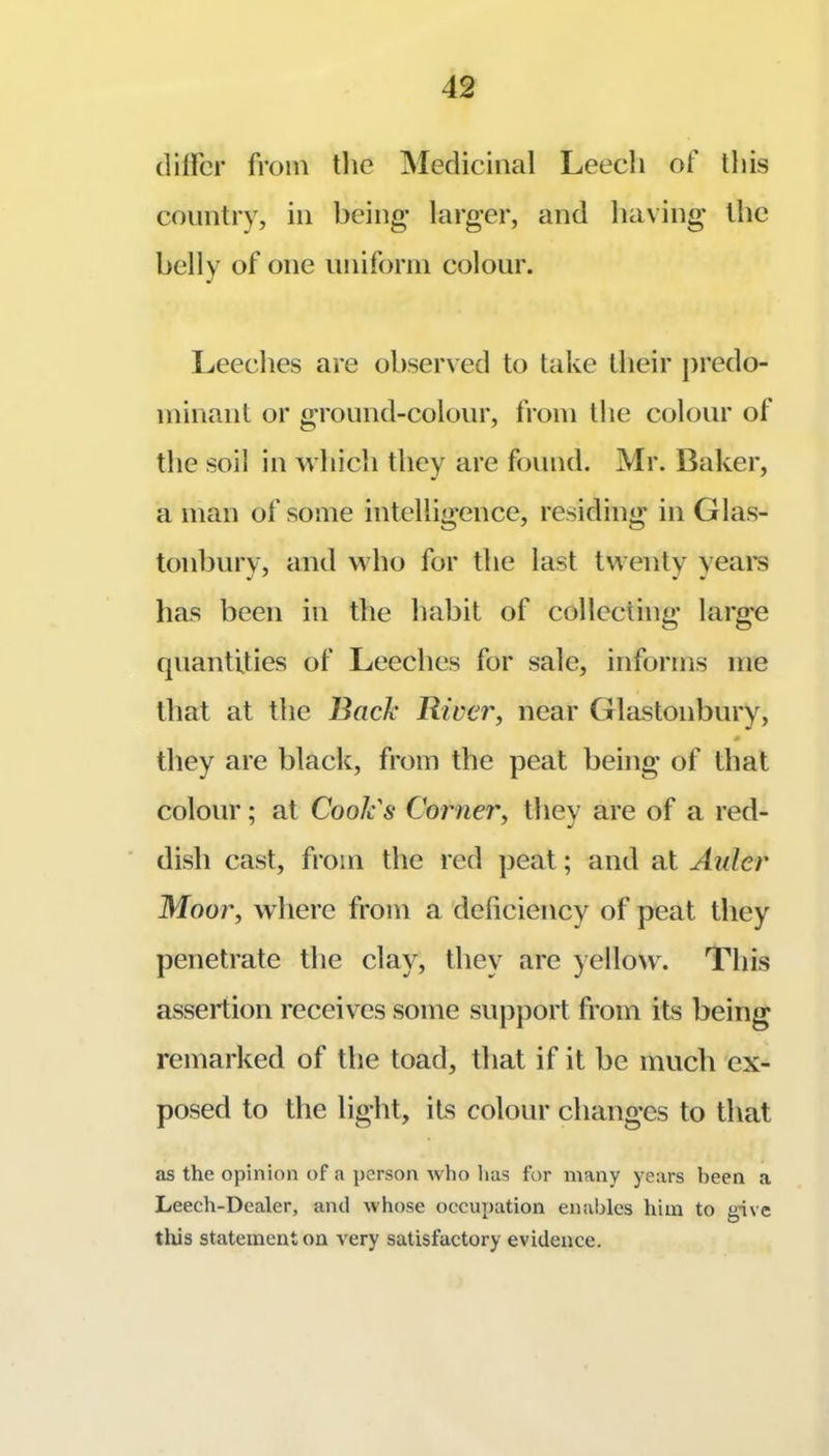 (lillbr from tlie Medicinal Leech of this country, in being* larger, and having* the belly of one iiniforin colour. Leeches are observed to take their j)redo- minant or ground-colour, from the colour of the soil in Avhich they are found. Mr. Baker, a man of some intelligence, residing in Glas- tonburv, and who for the last twenty years has been in the habit of collecting* large quantities of Leeches for sale, informs me that at the J3ack River, near Glastonbury, they are black, from the peat being* of that colour; at Cook's Corner, they are of a red- dish cast, from the red ])eat; and at Aider Moor, where from a deficiency of peat they penetrate the clay, they are yellow. This assertion receives some support from its being remarked of the toad, that if it be much 'ex- posed to tlie light, its colour changes to that as the opinion of a person who lias for many years been a Leech-Dealer, and whose occupation enables him to give tills statement on very satisfactory evidence.