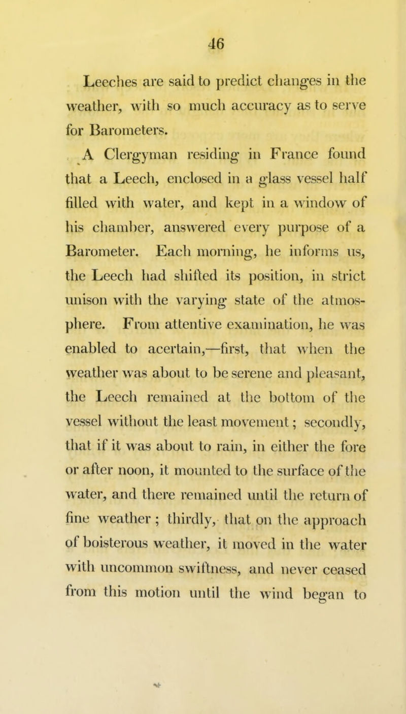 Leeclies are said to predict changes in tlie weather, with so much accuracy as to serve for Barometers. , A Clergyman residing in France found that a Leech, enclosed in a glass vessel half filled with water, and kept in a window of his chamber, answered every purpose of a Barometer. Each morning, he informs us, the Leech had shifted its position, in strict unison with the varying state of the atmos- phere. From attentive examination, he was enabled to acertain,—first, that when the weather was about to be serene and jdeasant, the Leech remained at the bottom of the vessel without the least movement; secondly, that if it was about to rain, in either the fore or after noon, it mounted to the surface of the water, and there remained until the return of fine weather ; thirdly, that on the approach of boisterous weather, it moved in the water with uncommon swiftness, and never ceased from this motion until the wind bewail to