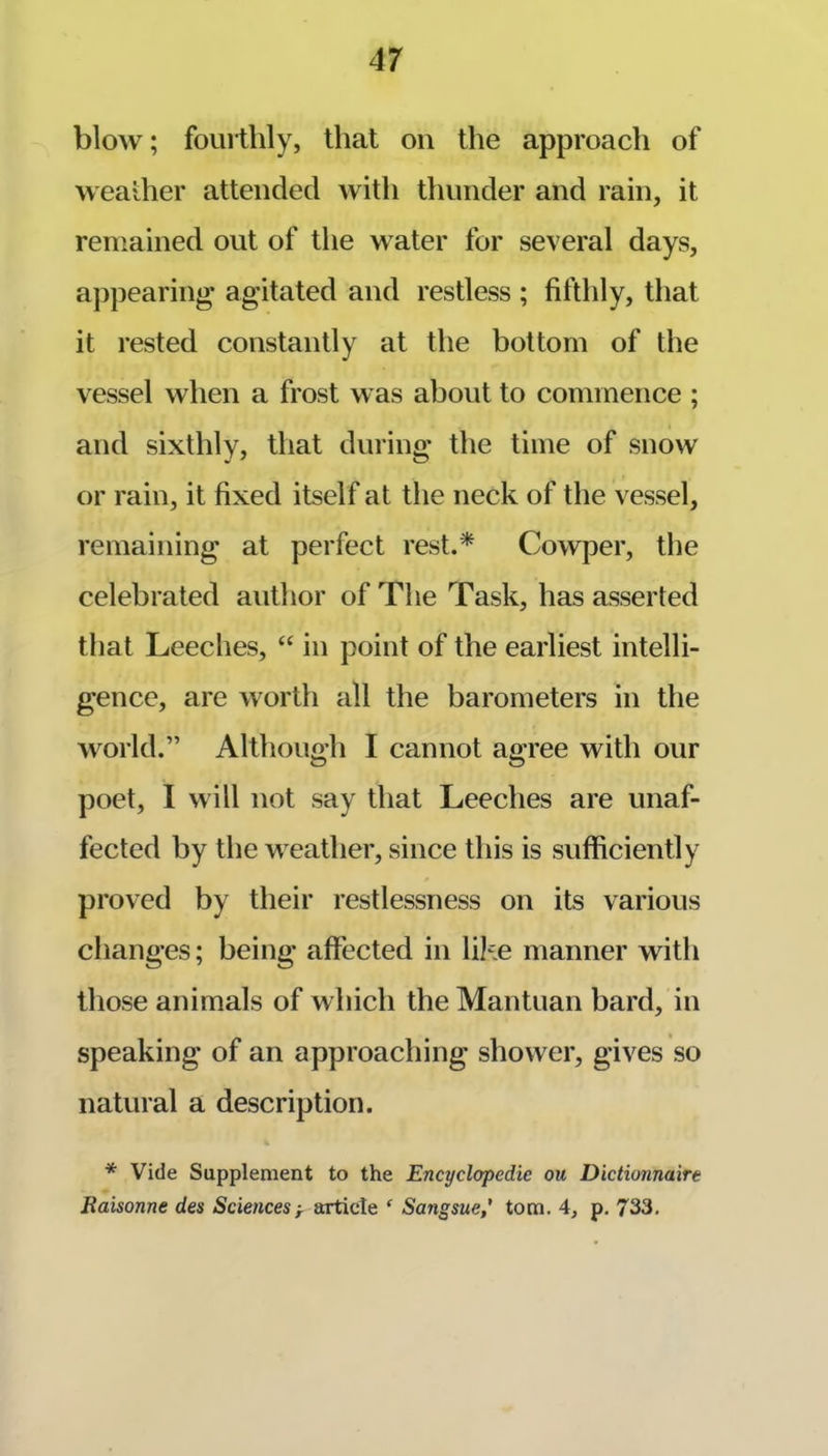 blow; fourthly, that on the approach of weaiher attended with thunder and rain, it remained out of the water for several days, aj)pearing- agitated and restless ; fifthly, that it rested constantly at the bottom of the vessel when a frost was about to commence ; and sixthly, that during the time of snow or rain, it fixed itself at the neck of the vessel, remaining at perfect rest.* Cowper, the celebrated author of The Task, has asserted that Leeches, “ in point of the earliest intelli- gence, are worth all the barometers in the world.” Although I cannot agree with our poet, I will not say that Leeches are unaf- fected by the weather, since this is sufficiently proved by their restlessness on its various changes; being affected in lik.e manner with those animals of which the Mantuan bard, in speaking of an approaching shower, gives so natural a description. % * Vide Supplement to the Encyclopedic ou Dictionnaire Eaisonne des Sciences^ articte Sangsue,' tom. 4, p. 733.