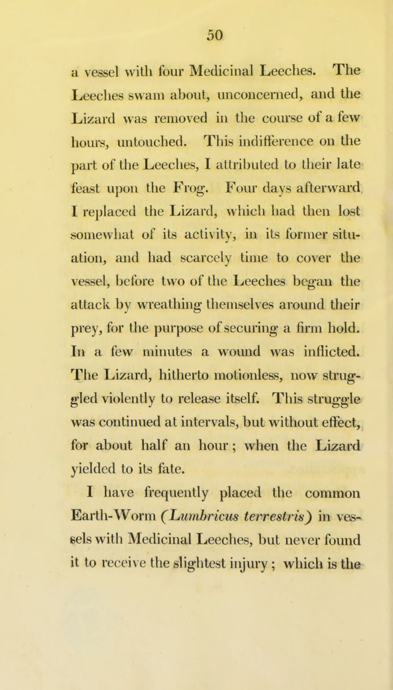 a vessel wilh four Medicinal Leeches. The Leeches swam about, unconcerned, and the Lizard was remov ed in the course of a few hours, untouched. This indid'erence on the part of the Leeches, I attributed to their late feast upon the Frog\ Four days afterward. I replaced the Lizard, which had then lost somewhat of its activity, in its former situ- ation, and had scarcely time to cover the vessel, before two of the Leeches began the attack by wreathing themselves around their prey, for the purpose of securing a firm hold. In a few minutes a wound was inflicted. The Lizard, hitherto motionless, now strug- gled violently to release itself. This struggle was continued at intervals, but without effect, for about half an hour; when the Lizard yielded to its fate. I have frequently placed the common Earth-Worm (Lumbricus tei'restris) in ves- sels with Medicinal Leeches, but never found it to receive the slightest injury; which is the