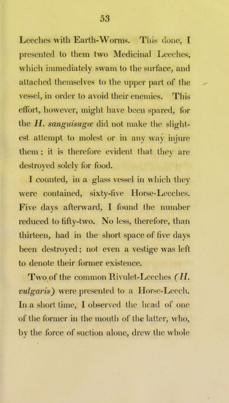 Leeches with Earth-Worms. This clone, I presented to them two Medicinal Leeches, which immediately swam to the surface, and attached themselves to the upper ])art of the vessel, in order to avoid their enemies. This effort, however, might have been spared, for the H. sanguisugce did not make the slight- est attempt to molest or in any wav injure them; it is therefore evident that they are destroyed solely for food. I counted, in a glass vessel in which they were contained, sixty-five Horse-Leeches. Five days afterward, I found the number reduced to fifty-two. No less, therefore, than thirteen, had in the short space of five days been destroyed; not even a vestige was left to denote their former existence. Two of the common Rivulet-Leeches (H, vulgaris) were presented to a Horse-Leech. In a short time, I observed the head of one of the former in the mouth of the latter, who, by the force of suction alone, drew the whole