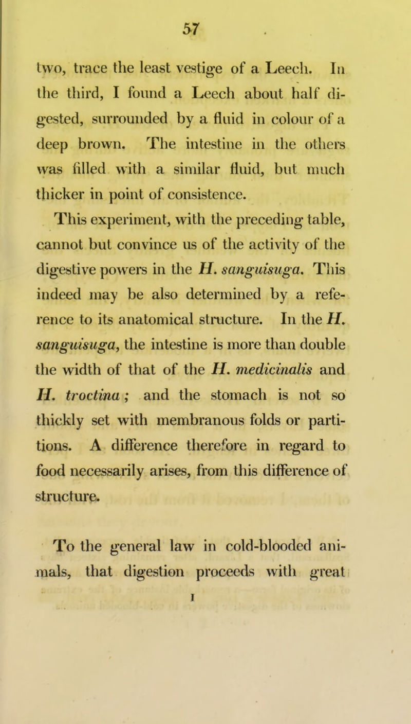 two, trace the least vestige of a Leech. In the third, I found a Leech about half di- gested, surrounded by a fluid in colour of a deep brown. The intestine in the others was filled with a similar fluid, but much thicker in point of consistence. This experiment, with the preceding table, cannot but convince us of the activity of the digestive powers in the H. sanguisuga. This indeed may be also determined by a refe- rence to its anatomical structure. In the if. sanguisuga, the intestine is more than double the width of that of the H. medicinalis and if. troctina; and the stomach is not so thickly set with membranous folds or parti- tions. A difference therefore in regard to food necessarily arises, from this difference of structure. To the general law in cold-blooded ani- mals, that digestion proceeds with great I