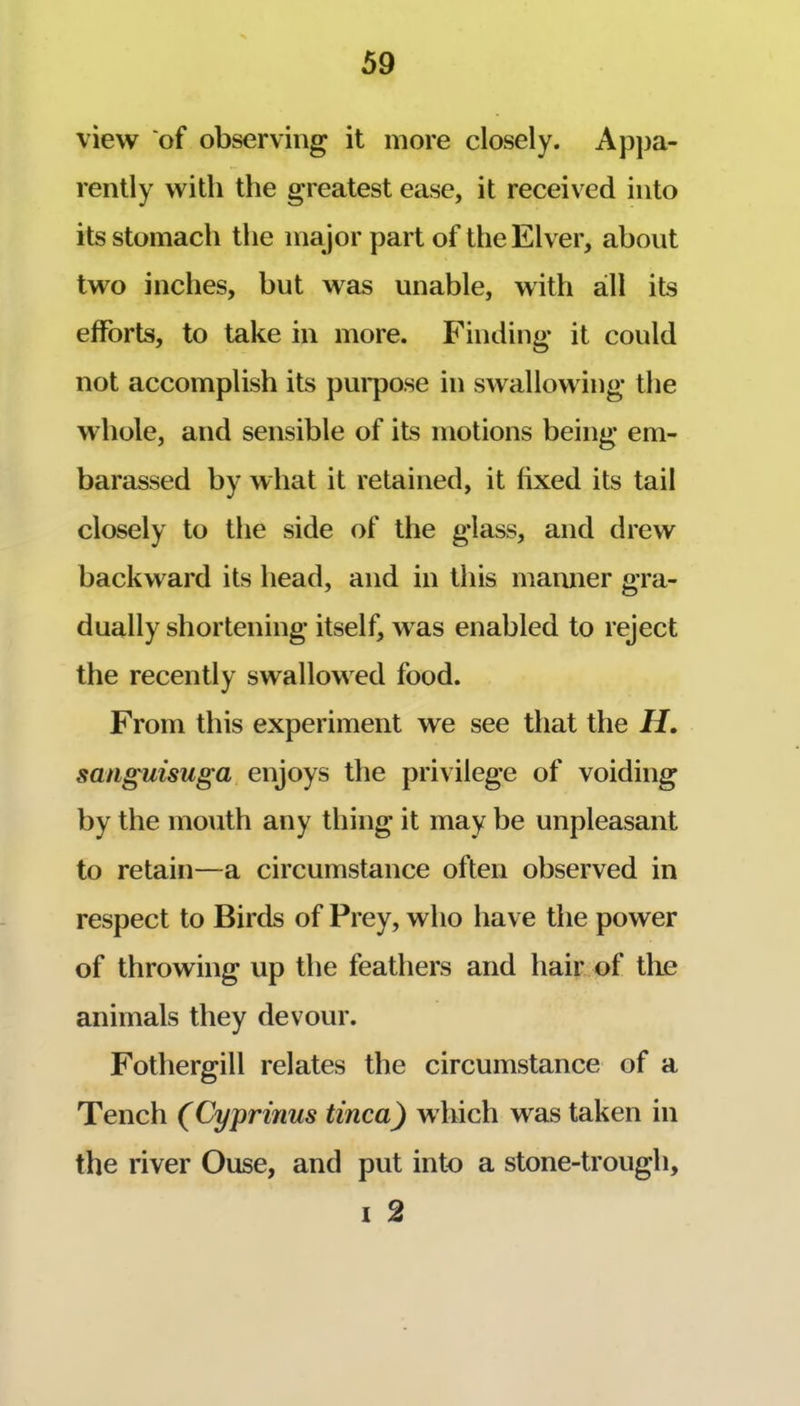 view of observing it more closely. Appa- rently with the greatest ease, it received into its stomach the major part of the Elver, about two inches, but was unable, with all its efforts, to take in more. Finding it could not accomplish its pui*pose in swallowing the whole, and sensible of its motions being em- barassed by what it retained, it fixed its tail closely to the side of the glass, and drew backward its head, and in this maimer gra- dually shortening itself, w’^as enabled to reject the recently swallowed food. From this experiment we see that the H. sangmsuga enjoys the privilege of voiding by the mouth any thing it may be unpleasant to retain—a circumstance often observed in respect to Birds of Prey, who have the power of throwing up the feathers and hair of tlie animals they devour. Fothergill relates the circumstance of a Tench (Cyprinus tinea) w hich was taken in the river Ouse, and put into a stone-trough, I 2