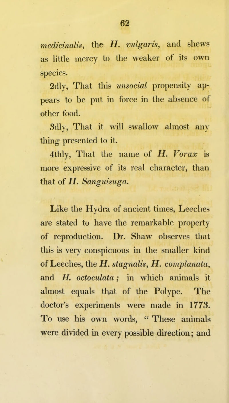 medicinalis, the H. vulgaris^ and shews as little mercy to the weaker of its own species. 2(lly, That this unsocial propensity ap- pears to be put in force in the absence of other food. 3dly, That it will swallow almost any thing presented to it. 4thly, That the name of II. Vorax is more expressive of its real character, than that of II. Sanguisuga. Like the Hvdra of ancient times, Leeches are stated to have the remarkable property of reproduction. Dr. Shaw observes that this is very conspicuous in the smaller kind of Leeches, the II. stagnalis, H. complanataj and H. octoculata; in which animals it almost equals tlxat of the Polype. The doctor’s experiments were made in 1773. To use his ow^n words, “ These animals were divided in every possible direction; and