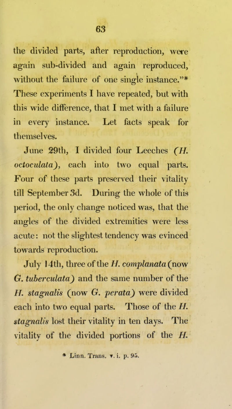 the divided parts, after reproduction, wei-e again sub-divided and again reproduced, without the failure of one single instance.”* These experiments I have repeated, but with this wide difference, that I met with a failure in every instance. Let facts speak for themselves. June 29th, I divided four Leeches (M. octoculata), each into two equal parts. F'our of these parts preserved their vitality till September 3d. During the whole of this period, the only change noticed was, that the angles of the divided extremities were less acute: not the slightest tendency was evinced towards reproduction. July 14th, three of the II. complanata (now G. tuberculata) and the same number of the H. stagnalis (now G. perata) were divided each into two equal parts. Those of the //. stagnalis lost their vitality in ten days. The vitality of the divided portions of the //. * Linn. Trans, t. i. p. 95.