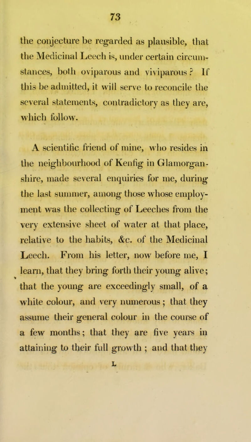 the conjecture be regarded as plausible, that the Medicinal Leech is, under certain circum- stances, both oviparous and viviparous ? If this be admitted, it vv ill serve to reconcile the several statements, contradictory as they are, which follow. A scientihe friend of mine, who resides in the neighbourhood of Kenfig in Glamorgan- shire, made several enquiries for me, during the last summer, among those w hose employ- ment was the collecting of Leeches from the very extensive sheet of water at that place, relative to the habits, &c. of the Medicinal Leecli. From his letter, now before me, I learn, that they bring forth their young alive; that the young are exceedingly small, of a white colour, and very numerous ; that they assume their general colour in the course of a few months; that they are five years in attaining to their full growth ; and that they L