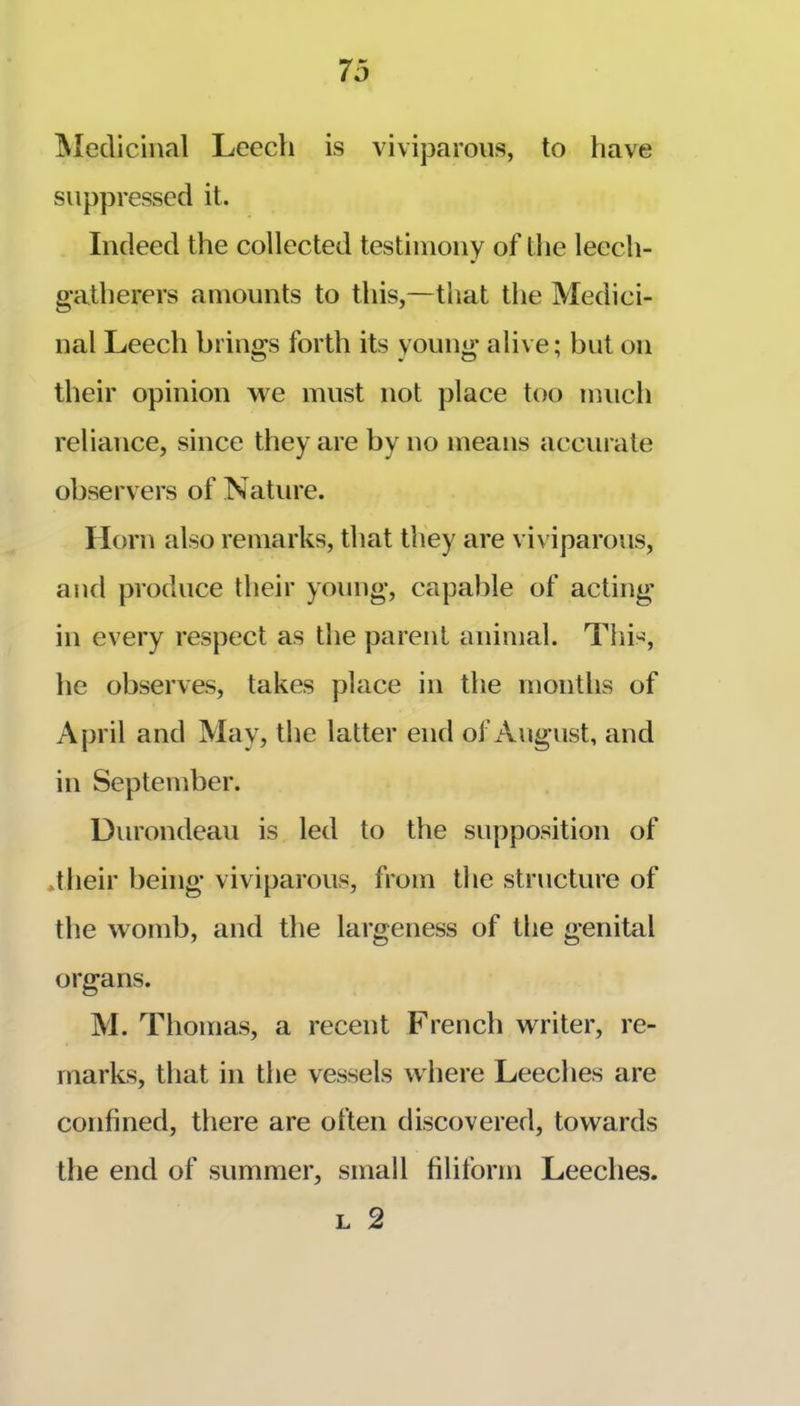 ^ledicinal Leech is viviparous, to have suppressed it. Indeed the collected testimony of the leech- gatherers amounts to this,—that the Medici- nal Leech brings forth its voung alive; but on their opinion we must not place too much reliance, since they are by no means accurate observers of Nature. Horn also remarks, that they are viviparous, aud produce their yoimg, capable of acting in every respect as the parent animal. This, he observes, takes place in the months of April and May, the latter end of x\ugust, and in September. Durondeau is led to the supposition of *tlieir being viviparous, from the structure of the womb, and the largeness of the genital organs. M. Thomas, a recent French writer, re- marks, that in the vessels where Leeches are confined, there are often discovered, towards the end of summer, small filiform Leeches. L 2
