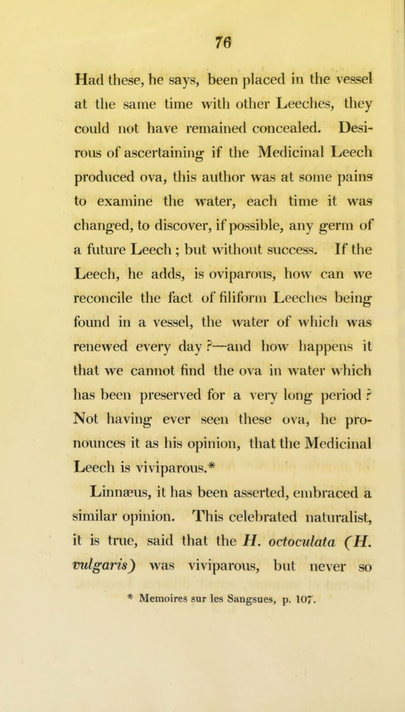 Had these, he says, been placed in the vessel at the same time with other Leeches, they could not liave remained concealed. Desi- rous of ascertaininw* if the Medicinal Leech produced ova, this author was at some pains to examine the water, each time it was changed, to discover, if possible, any germ of a future Leech ; but without success. If the Leech, he adds, is oviparous, how can we reconcile the fact of filiform Leeches being found in a vessel, the water of Avhich was renewed every day ?—and how’ happens it that we cannot find the ova in w ater w hich has been preserved for a vei*y long period F Not having ever seen these ova, he pro- nounces it as his opinion, that the Medicinal Leech is viviparous.* Linnaeus, it has been asserted, embraced a similar opinion. This celebrated naturalist, it is true, said that the H. octoculata (H. vulgaris) w^as viviparous, but never so * Memoires sur les Sangsues, p. 107,