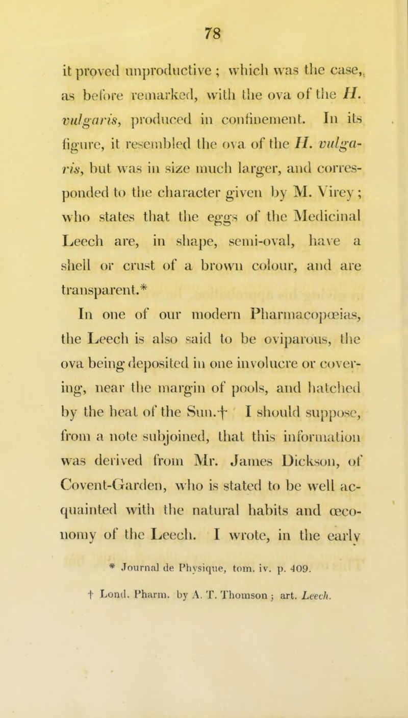it proved unproductive ; which was the case,, as before reiuarked, with the ova of the II. vulgaris, produced iu couhuemeut. In its figure, it reseiul)!ed the ova of the II. vulga- ris, but was iu size much larger, and corres- ])ouded to the character given by M. \ irey ; who states tliat the eggs of the IMedicinal Leech are, iu shape, semi-oval, have a shell or crust of a brown colour, and are transparent.* In one of our modern Pharmacoj)opias, the Leech is also said to be oviparous, the ova being deposited in one involucre or cover- ing, near the margin of pools, and hatcheil by the heat of the Siin.-^ I should suppose, from a note subjoined, that this information was derived from Mr. James Dickson, of Covent-Cfarden, who is stated to be well ac- quainted with the natural habits and oeco- nomv of the Leech. I wrote, in the early * Journal tie Physique, tom. iv. p. 409. t Lonil. Pharm. by A. T. Thomson j art. Leech.