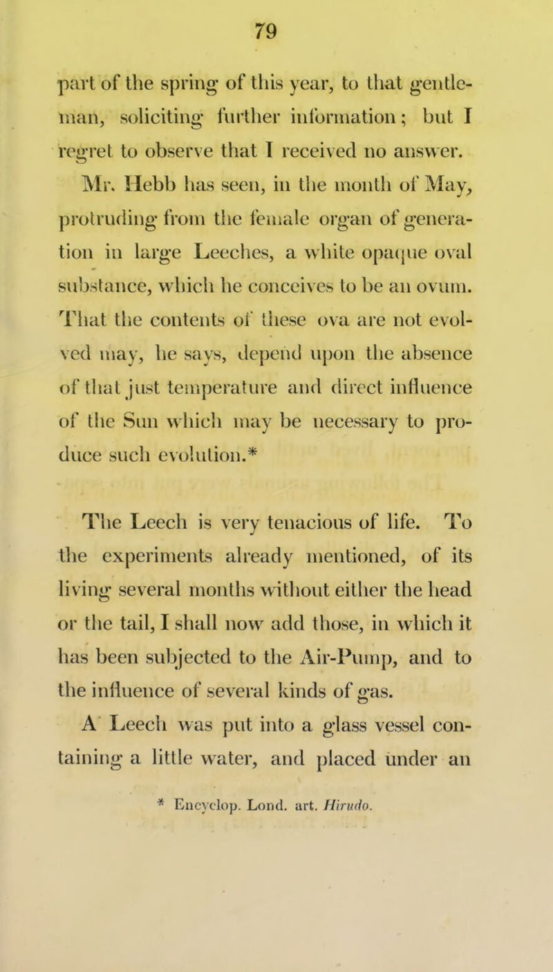 part of the spring* of tliis year, to tliat g-entle- inan, soliciting* further information; but I regret to observe that T received no answer. Mr. Ilebb has seen, in the month of May, protruding from the I'emale organ of genera- tion in large Leeches, a white opa(jiie oval substance, which he conceives to be an ovum. That the contents of these ova are not evol- ved may, he says, ilepcnd upon the absence of that Just temperature and direct influence of the Sun which may be necessary to pro- duce such evolution.* The Leech is very tenacious of life. To the experiments already mentioned, of its living several months without either the head or the tail, I shall now add those, in which it has been subjected to the Air-Pump, and to the influence of several kinds of gas. A’ Leech was put into a glass vessel con- taining a little water, and placed under an * Encyclop. Lond. art. Hlrmio.