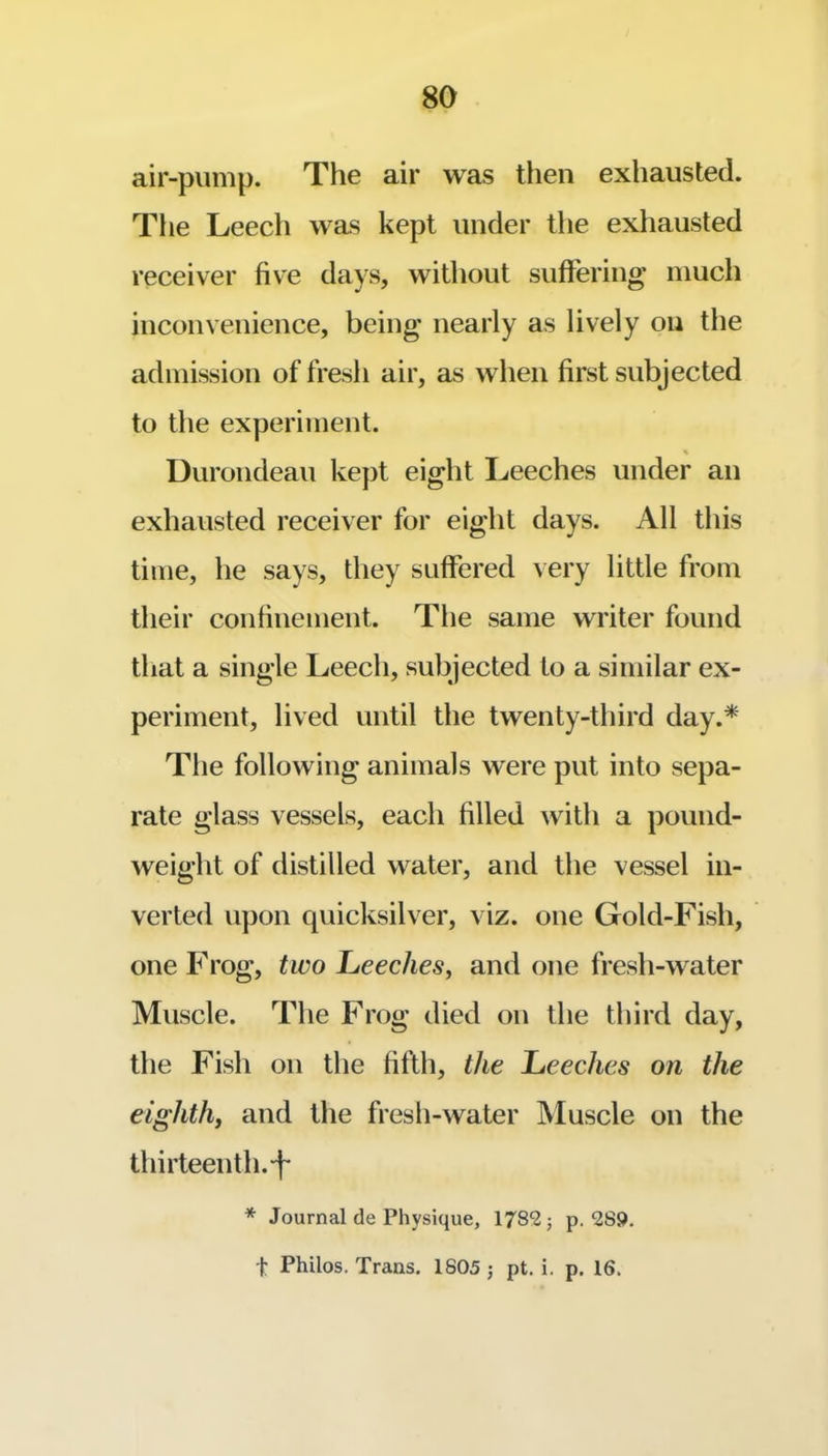 air-pump. The air was then exhausted. Tlie Leech was kept under the exhausted receiver five days, without sufFering much inconvenience, being nearly as lively on the admission of fresh air, as when first subjected to the experiment. Durondeau ke])t eight Leeches under an exhausted receiver for eight days. All this time, he says, they suffered very little from their confinement. The same writer found that a single Leech, subjected to a similar ex- periment, lived until the twenty-third day.* The following animals were put into sepa- rate glass vessels, each filled with a pound- weight of distilled water, and the vessel in- verted upon quicksilver, viz. one Gold-Fish, one Frog, two Leeches, and one fresh-water Muscle. The Frog died on the third day, the Fish on the fifth, the Leeches on the eighth, and the fresh-water Muscle on the thirteenth. * Journal de Physique, 1782 j p. 2S9. t Philos. Trans. 1805 ; pt. i. p. 16.