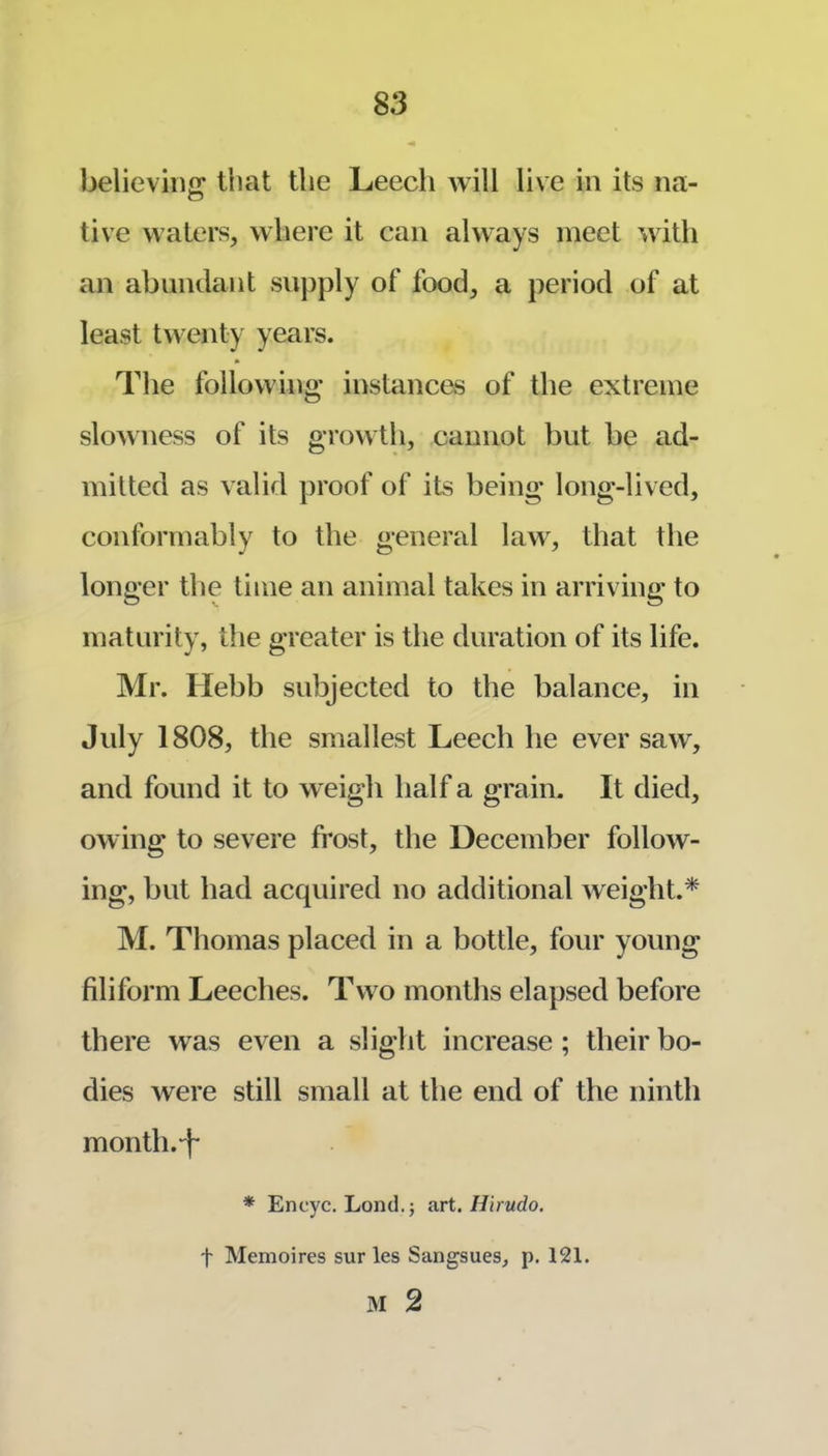 believing that the Leech will live in its na- live waters, where it can always meet with an abundant supply of food, a period of at least twenty years. The following instances of the extreme slowness of its growth, cannot but be ad- mitted as valid proof of its being* long-lived, conformably to the general law, that the longer tlie time an animal takes in arriving to maturity, tlie greater is the duration of its life. Mr. Hebb subjected to the balance, in July 1808, the smallest Leech he ever saw, and found it to w eigh half a grain. It died, owing to severe frost, the December follow- ing, but had acquired no additional weight.* M. Thomas placed in a bottle, four young filiform Leeches. Two months elapsed before there was even a slight increase ; their bo- dies were still small at the end of the ninth month.-f- * Encyc. Lond.; art. Hirudo. t Memoires sur les Sangsues, p. 121. M 2