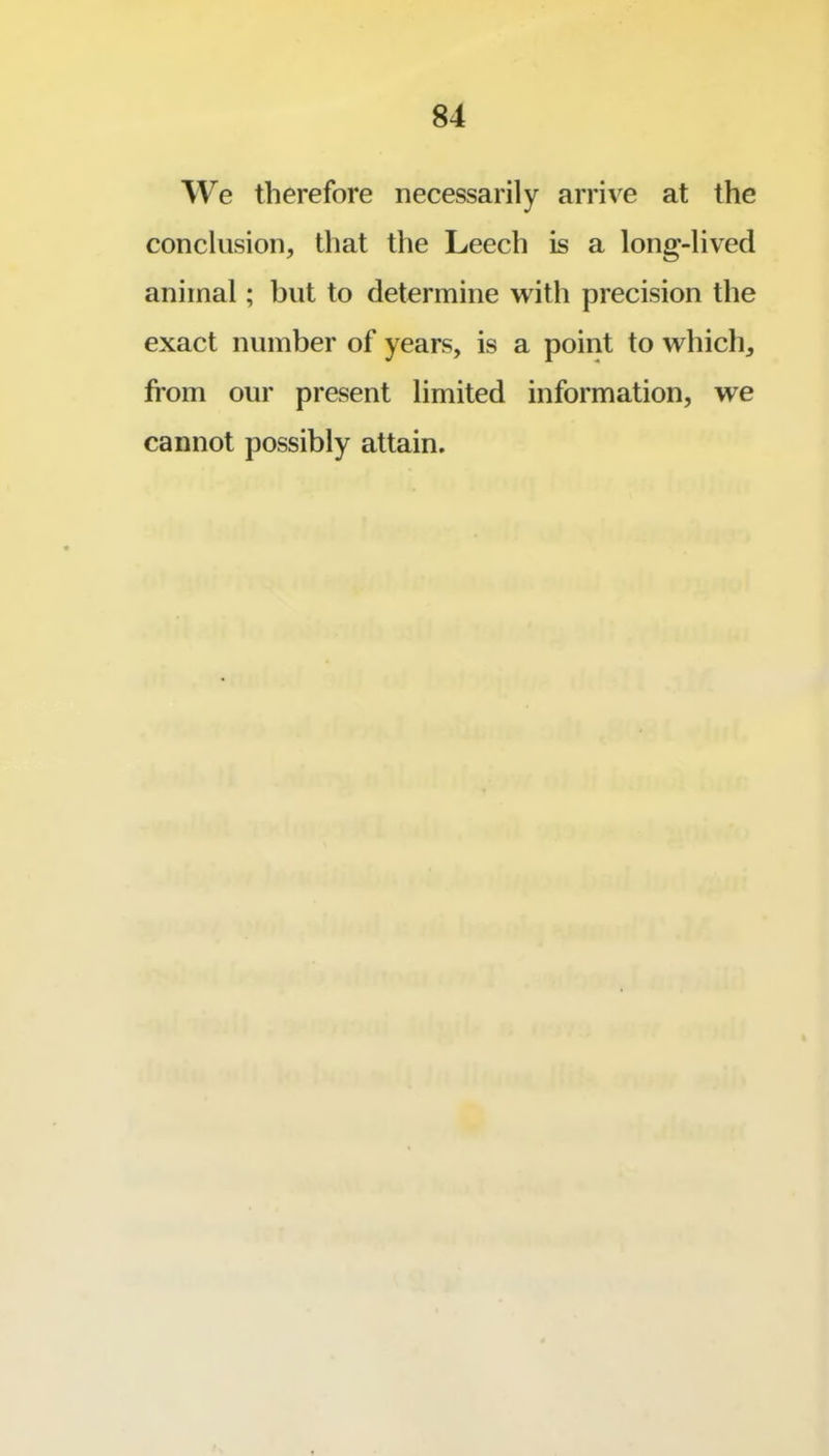 AVe therefore necessarily arrive at the conclusion, that the Leech is a long-lived animal; but to determine with precision the exact number of years, is a point to which, from our present limited information, we cannot possibly attain.