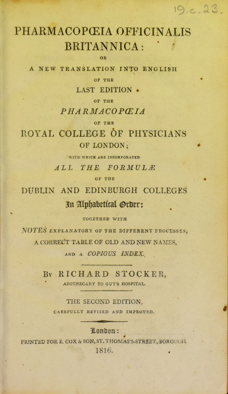 . c PHARMACOPCEIA OFFICINALIS BRITANNICA: ‘ ' OR A NEW TRANSLATION INTO ENGLISH t OF the ' LAST EDITION . OF THE PHARMACOPCEIA OP THE ROYAL COLLEGE OF PHYSICIANS OF LONDON; *• WITH WHICH ARE INCORPORATED ALL THE formula: OF THE • DUBLIN AND EDINBURGH COLLEGES aipf)abct(cal TOGETHER- WITH IS^OTES EXPLANATORY OF THE DIFFERENT PROCESSES, A CORRECT TABLE OF OLD AND NEW NAMES, AND A COPIOUS INDEX. I By RICHARD STOCKER, APOTHECARY TO GUY'S HOSPITAL. THE SECOND EDITION, CAREFULLY REVISED AND IMPROVED. HonUort: 0 PRINTED FOR E. COX & SON,ST.THOMAS’S-STREET,BOROIHHL 1816. i