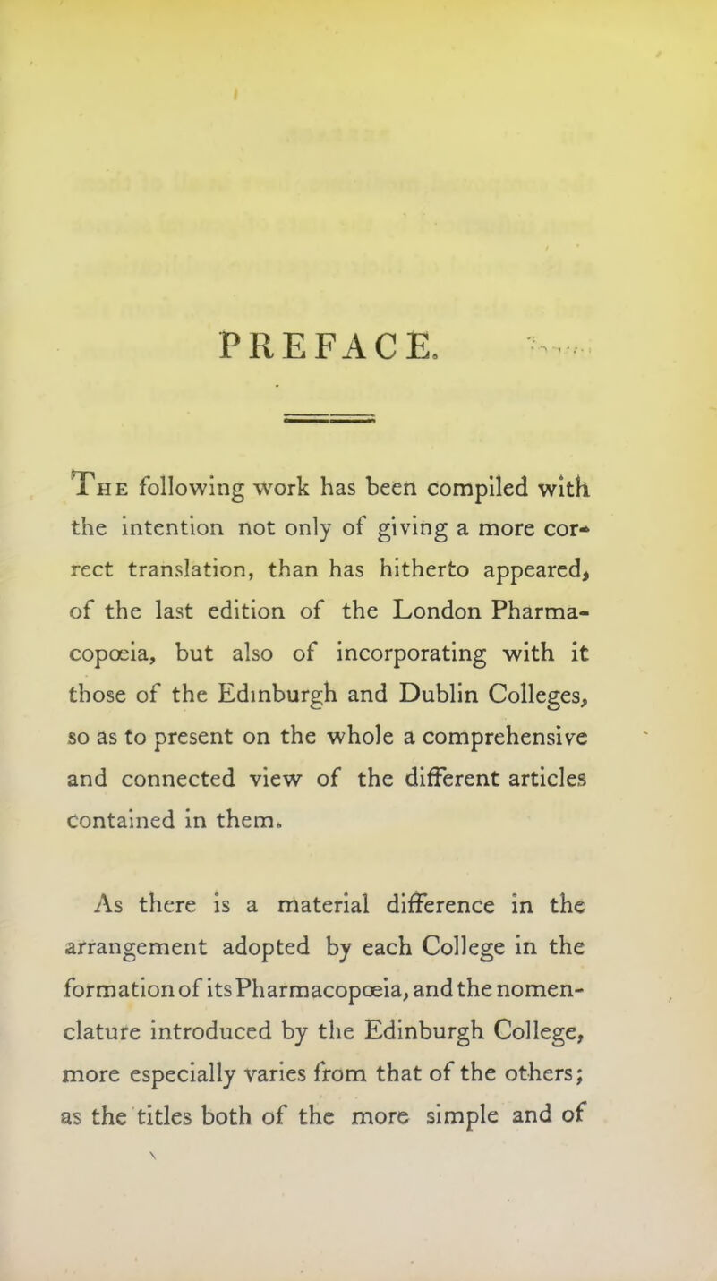 PREFACE The following work has been compiled with the intention not only of giving a more cor- rect translation, than has hitherto appeared, of the last edition of the London Pharma- copoeia, but also of incorporating with it those of the Edinburgh and Dublin Colleges, so as to present on the whole a comprehensive and connected view of the different articles Contained in them. As there is a material difference in the arrangement adopted by each College in the formation of its Pharmacopoeia, and the nomen- clature introduced by the Edinburgh College, more especially varies from that of the others; as the titles both of the more simple and of