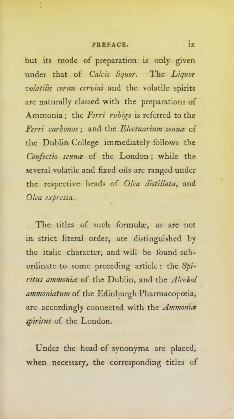 but its mode of preparation is only given under that of Calcls liquor. The Liquor voJatilis cornu cervint and the volatile spirits are naturally classed with the preparations of Ammonia; the Ferr't rubigo is referred to the Ferrt carhonas; and the Flectuarium sennce of the Dublin College immediately follows the Confectio senna of the London; while the several volatile and fixed oils are ranged under the respective heads of Olea distillata^ and Ole a express a. The titles of such formula?, as are not in strict literal order, are distinguished by the italic character, and will be found sub- ordinate to some preceding article: the SpF r 'ltus ammonia of the Dublin, and the Alcohol ammoniatum of the Edinburgh Pharmacopceia, are accordingly connected with the Ammonia spiritus of the London. Under the head of synonyma are placed, when necessary, the corresponding titles of