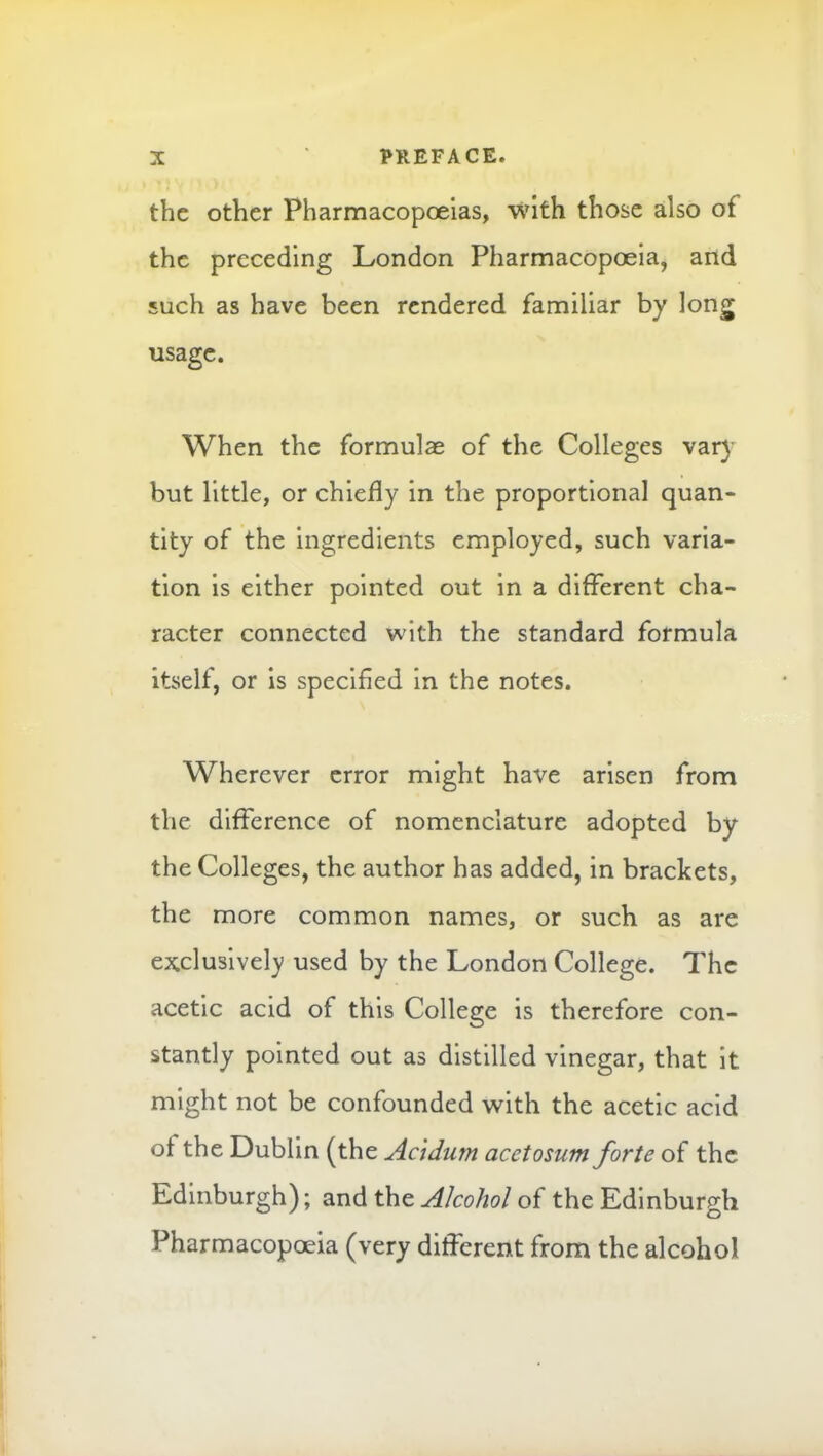 the other Pharmacopoeias, with those also of the preceding London Pharmacopoeia, and such as have been rendered familiar by long usage. When the formulae of the Colleges var) but little, or chiefly in the proportional quan- tity of the ingredients employed, such varia- tion is either pointed out in a different cha- racter connected with the standard formula itself, or is specified in the notes. Wherever error might have arisen from the difference of nomenclature adopted by the Colleges, the author has added, in brackets, the more common names, or such as are exclusivel)' used by the London College. The acetic acid of this College is therefore con- stantly pointed out as distilled vinegar, that it might not be confounded with the acetic acid of the Dublin (the Ac 'tdum acetosum forte of the Edinburgh); and the Alcohol of the Edinburgh Pharmacopoeia (very different from the alcohol