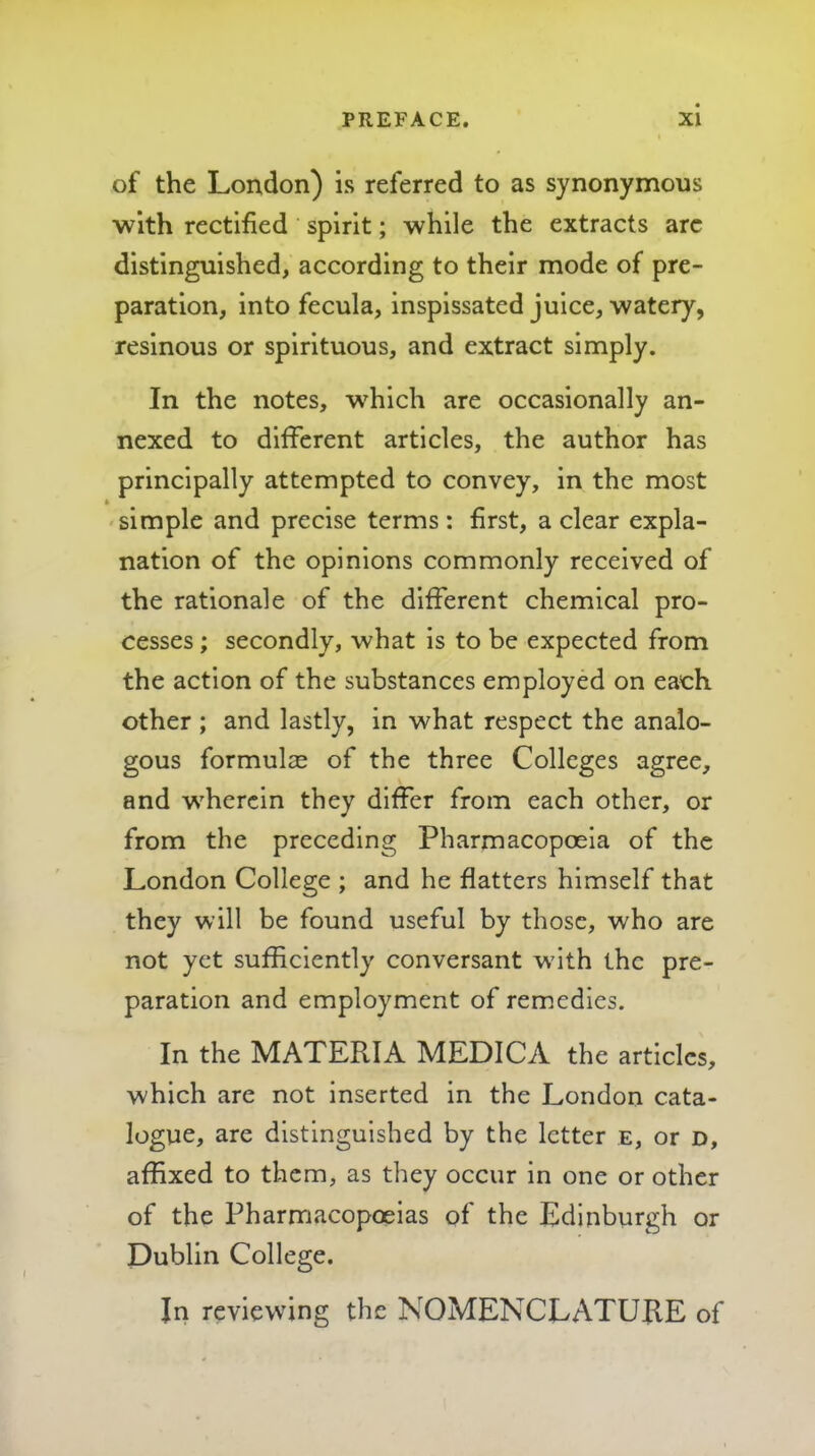 of the London) is referred to as synonymous with rectified spirit; while the extracts arc distinguished, according to their mode of pre- paration, into fecula, inspissated juice, watery, resinous or spirituous, and extract simply. In the notes, w^hich are occasionally an- nexed to different articles, the author has principally attempted to convey, in the most -simple and precise terms: first, a clear expla- nation of the opinions commonly received of the rationale of the different chemical pro- cesses ; secondly, what is to be expected from the action of the substances employed on each other ; and lastly, in what respect the analo- gous formulae of the three Colleges agree, and wherein they differ from each other, or from the preceding Pharmacopoeia of the London College ; and he flatters himself that they will be found useful by those, who are not yet sufficiently conversant w'ith the pre- paration and employment of remedies. In the MATERIA MEDICA the articles, which are not inserted in the London cata- logue, are distinguished by the letter e, or d, affixed to them, as they occur in one or other of the Pharmacopoeias of the Edinburgh or Dublin College. In reviewing the NOMENCLATURE of