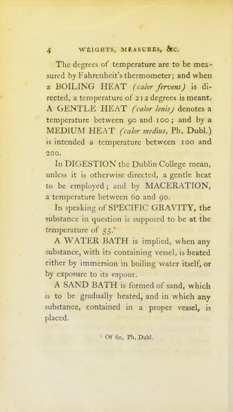 The degrees of temperature are to be mea-^* sured by Fahrenheit’s thermometer; and when a BOILING HEAT {calor fervens) is di- rected, a temperature of 212 degrees is meant^ A GENTLE HEAT fcalor lentsj denotes a temperature between 90 and 100; and by a MEDIUM HEAT (calor medius, Ph. Dubl.) is Intended a temperature between 100 and 200. In DIGESTION the Dublin College mean, unless it is otherwise directed, a gentle heat to be employed ; and by MACERATION, a temperature between 60 and 90. In speaking of SPECIFIC GRAVITY, the substance in question is supposed to he at the temperature of 55.' A WATER BATH is implied, when any substance, with its containing vessel, is heated either by immersion in boiling water itself, or by exposure to its vapour. A SAND BATH is formed of sand, which is to be gradually heated, and in which any substance, contained in a proper vessel, is placed. <= Of 60, Ph. Dubl.