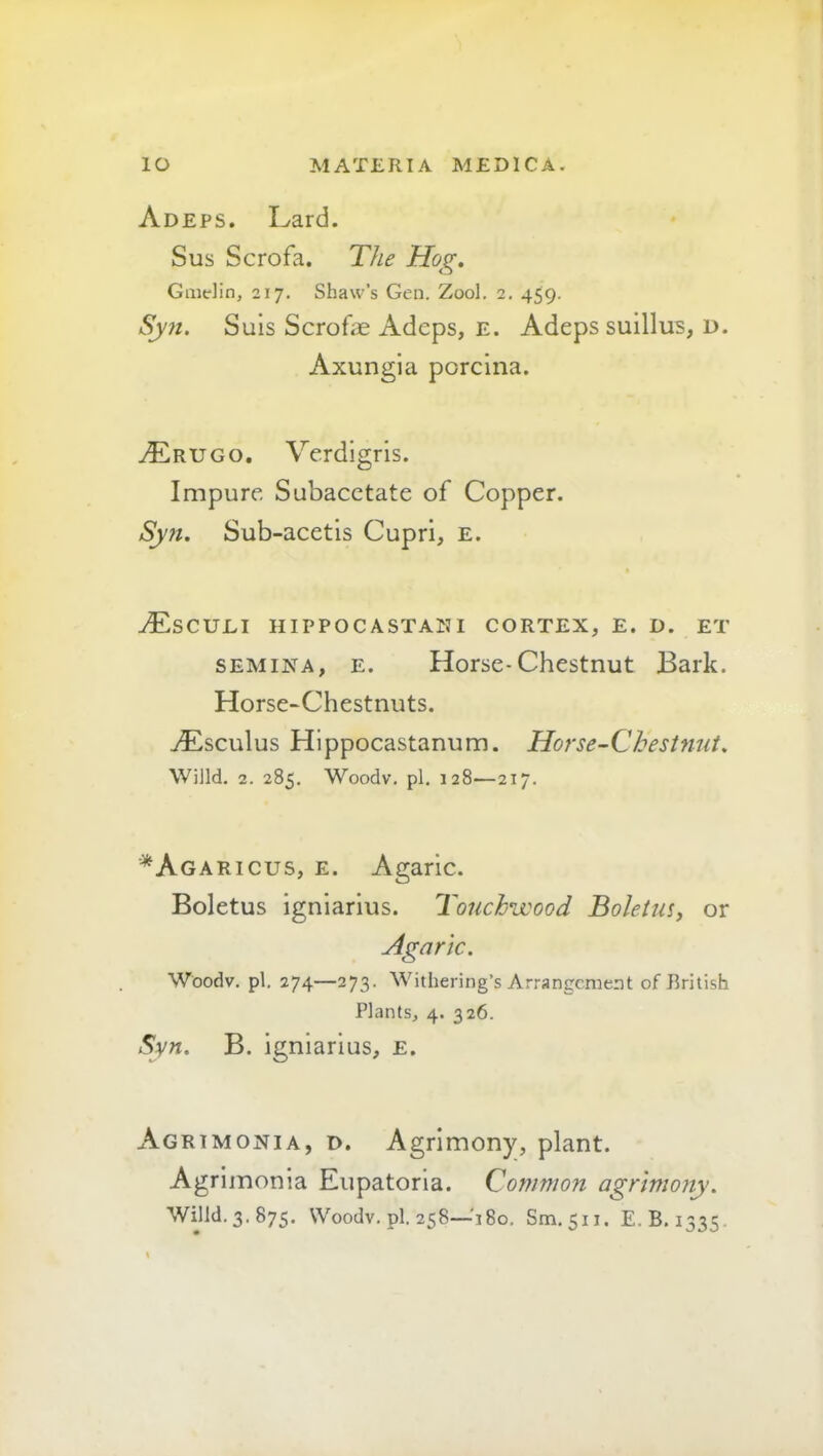 Adeps. I^ard. Sus Scrofa. The Hog. Gmdin, 217, Shaw’s Gen. Zool. 2. 459. Sy7i. Suis Scrofe Adeps, e. Adeps suillus, d. Axungia poreina. tErugo, Verdigris. Impure Subacetate of Copper. Sy7t. Sub-acetis Cupri, e. ./Esculi hippocastani cortex, e. d. et SEMINA, E. Horse-Chestnut Bark. Horse-Chestnuts. tEscuIus Hippocastanum. Horse-Chestnut. Willd. 2. 285, Woodv. pi. 128—217. ■*Agaricus, e. Agaric. Boletus igniarius. Touchwood Boletus, or Agaric. Woodv, pi. 274—273. Withering’s Arrangement of British Plants, 4. 326. Syn. B. igniarius, e. Agrimonia, d. Agrimony, plant. Agrimonia Eupatoria. Common agrimony. Willd. 3. 875. Woodv. pi. 258—'180. Sm. 511. E.B. 1335,