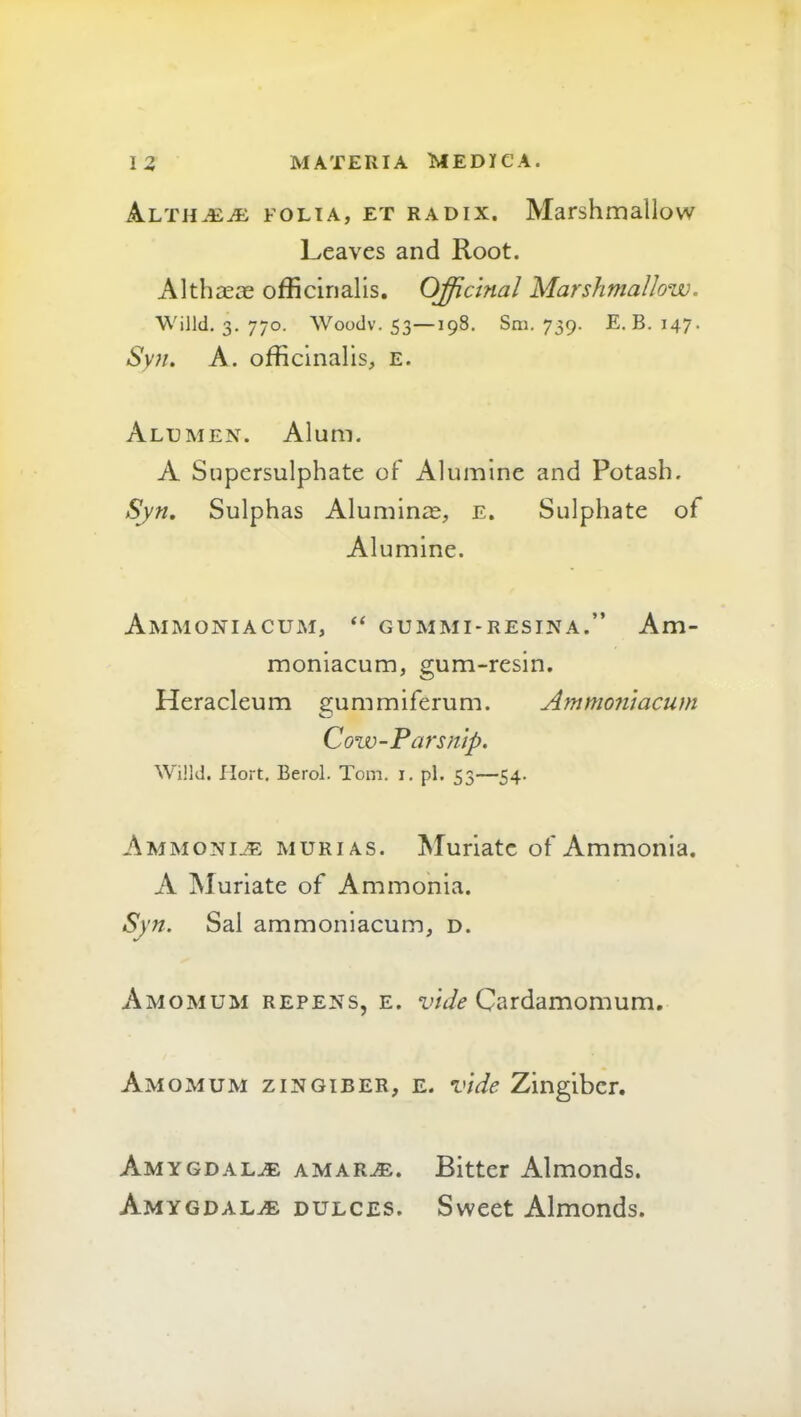 FOLIA, ET RADIX. Marshmallow Leaves and Root. Althaece officinalis. Officinal Marshmallow. Willd, 3. 770. Woodv. 53—198. Sm. 739. E. B. 147. Syn, A. officinalis, e. Alumen. Alum. A Supersulphate of Alumine and Potash. Syn, Sulphas Aluminie, E. Sulphate of Alumine. Ammoniacum, “ gummi-resina.” Am- moniacum, gum-resin, Heracleum gummiferum. Ammonlacum Cow-Parsnip. Willd. Ilort. Berol. Tom. 1. pi. 53—54. Ammoni_-e murias. Muriate of Ammonia, A Muriate of Ammonia. Syn. Sal ammonlacum, d. Amomum repens, e. Cardamomum, Amo MUM zingiber, e. vide Zingiber. Amygdal.^ amar^. Bitter Almonds. Amygdalae dulces. Sweet Almonds.