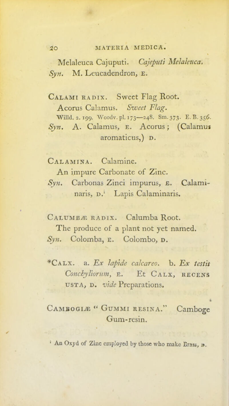 Melaleuca Cajuputl. Cajepuii Melalenca. Syn. M. Leucadendron, e. Calami radix. Sweet Flag Root. Acorus Calamus. Sweet Flag. Wind, 2. 199, Woodv.pl.173—248. Sm.373. E.B.35C. Syn. A. Calamus, e. Acorus; (Calamus aromaticus,) d. Calamina. Calamine. An impure Carbonate of Zinc. Syn. Carbonas Zinci impurus, e. Calami- naris, d.‘ Lapis Calaminaris. Calumb^e radix. Calumba Root. The produce of a plant not yet named. Syn. Colomba, e. Colombo, d. *Calx. a. Fx laptde calcareo. b. Fx testis Conchyliorumy e. Et Calx, recens usTA, D, vide Preparations. * Cambogi^e “ Gummi RESINA.” Camboge Gum-resin. • An Ox>’d of Zinc employed by those who make Brass, ».